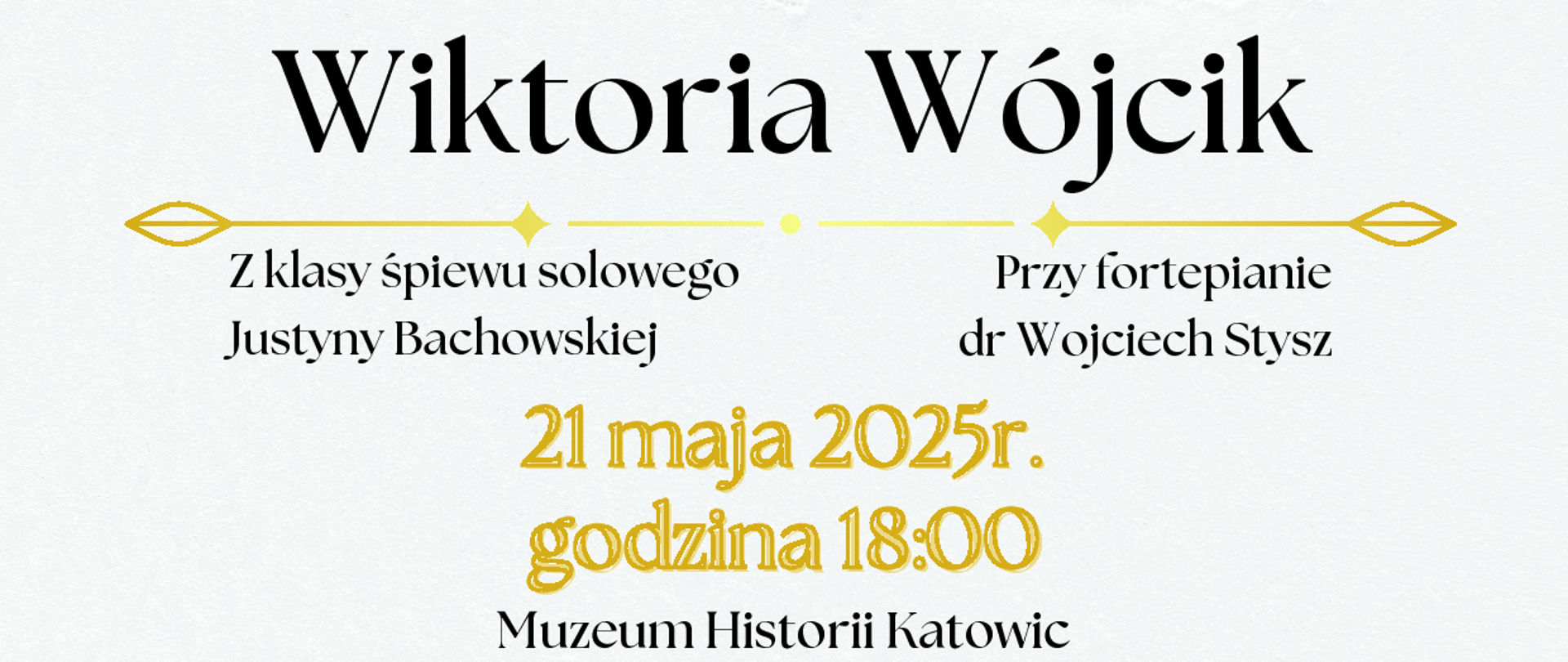 Plakat promujący recital dyplomowy Wiktorii Wójcik z Państwowej Szkoły Muzycznej I i II st. im. Mieczysława Karłowicza w Katowicach. W centrum znajduje się zdjęcie młodej kobiety w okularach i białej koszuli, otoczone kolorowymi, ilustracyjnymi kwiatami. U góry napis: „Recital dyplomowy”.
Niżej znajduje się tekst:
Wiktoria Wójcik
Z klasy śpiewu solowego Justyny Bachowskiej
Przy fortepianie dr Wojciech Stysz
21 maja 2025 r., godzina 18:00
Muzeum Historii Katowic, ul. ks. J. Szafranka 9
Tło plakatu jest w odcieniach beżu i bieli z dekoracyjnymi elementami kwiatowymi po bokach.