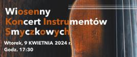 Plakat na brązowym tle po prawej stronie fotografia fragmentu skrzypiec. Po lewej stronie plakatu znajduje się napis:
Wiosenny koncert instrumentów smyczkowych wtorek 9 kwietnia 2024 godzina 17:30
Wykonawcy Barbara jakubisiak Klaudia Kostrzewa Anna rochmińska wiolonczela Małgorzata tartanus Mateusz Nadolski skrzypce przy fortepianie Katarzyna Kwiatkowska Mariusz Rutkowski
W programie Kabalewski, Popper, Teleman, Bacewicz, Lalo, Wieniawski, Bach
Miejsce koncertu sala koncertowa szkół muzycznych w Skierniewicach 