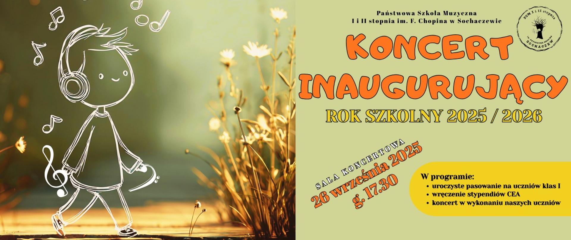 Tło zielone, w prawym dolnym rogu kwiaty suszone. Po lewej stronie grafika- biały szkic postaci uśmiechniętego dziecka idącego ze słuchawkami na uszach. Wokół postaci nutki, klucz basowy, wiolinowy. Po prawej stronie grafiki informacje: Państwowa Szkoła Muzyczna I i II stopnia im. F.Chopina w Sochaczewie
Koncert Inaugurujący Rok szkolny 2025/2026, Sala Koncertowa 26 września 2025 godz. 17.30. W programie: uroczyste pasowanie na uczniów klas I, wręczenie stypendiów CEA, koncert w wykonaniu naszych uczniów. W prawym górnym rogu logo szkoły.