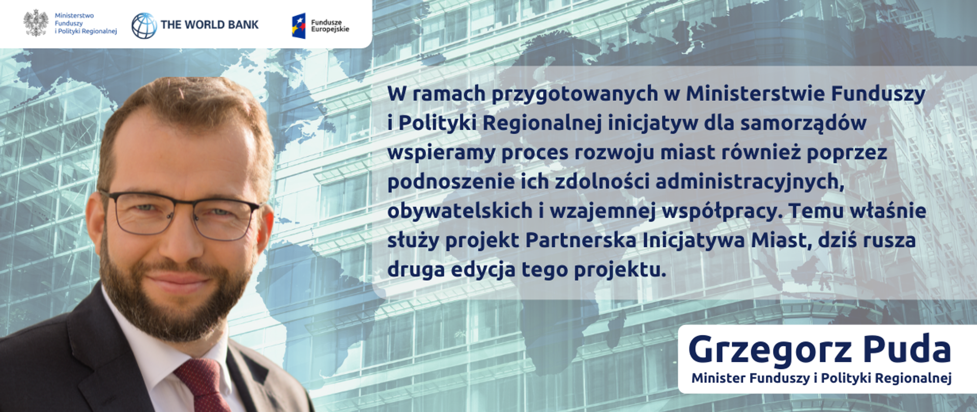 Zdjęcie portretowe ministra Grzegorza Pudy na tle nowoczesnego szklanego budynku; z prawej strony cytat: W ramach przygotowanych w Ministerstwie Funduszy i Polityki Regionalnej inicjatyw dla samorządów wspieramy proces rozwoju miast również poprzez podnoszenie ich zdolności administracyjnych, obywatelskich i wzajemnej współpracy. Temu właśnie służy projekt Partnerska Inicjatywa Miast, dziś rusza druga edycja tego projektu. W lewym górnym rogu logo Ministerstwa Funduszy i Polityki Regionalnej, Banku Światowego i Funduszy Europejskich.