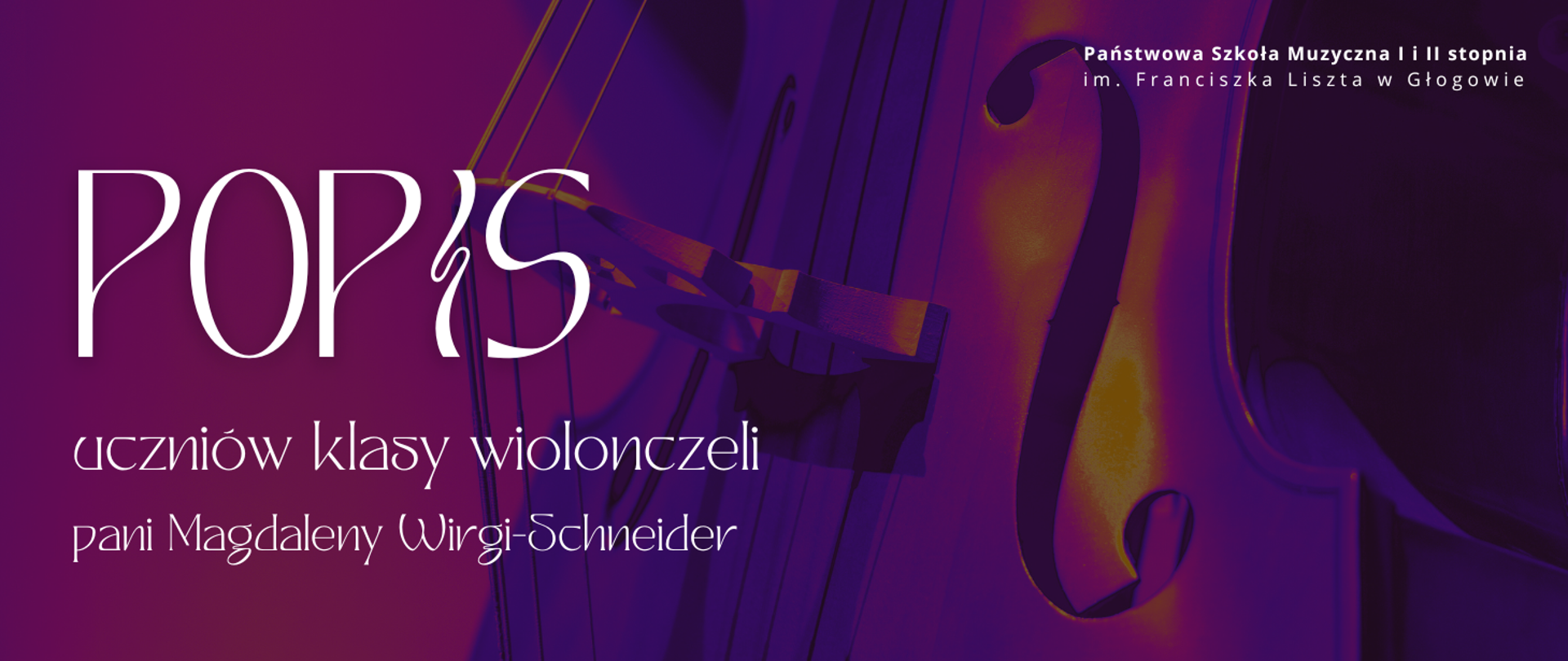 Grafika w orientacji poziomej. Tło w odcieniach głębokiego fioletu i purpury, z delikatnym gradientem. Po prawej stronie widoczny fragment wiolonczeli w zbliżeniu – pudło rezonansowe z charakterystycznym otworem w kształcie litery „f” oraz fragment strun i podstawka, oświetlone światłem w ciepłych tonach. W górnej części, po prawej stronie, biały napis: „Państwowa Szkoła Muzyczna I i II stopnia im. Franciszka Liszta w Głogowie”. Po lewej stronie, duży, biały napis: „POPIS”. Poniżej, w dwóch wierszach, mniejszy tekst w kolorze białym: „uczniów klasy wiolonczeli” oraz „pani Magdaleny Wirgi-Schneider”. Kolorystyka: fiolet, purpura, biel, z akcentami ciepłego światła na instrumencie. Styl elegancki, z wyraźnym kontrastem i czytelną typografią.