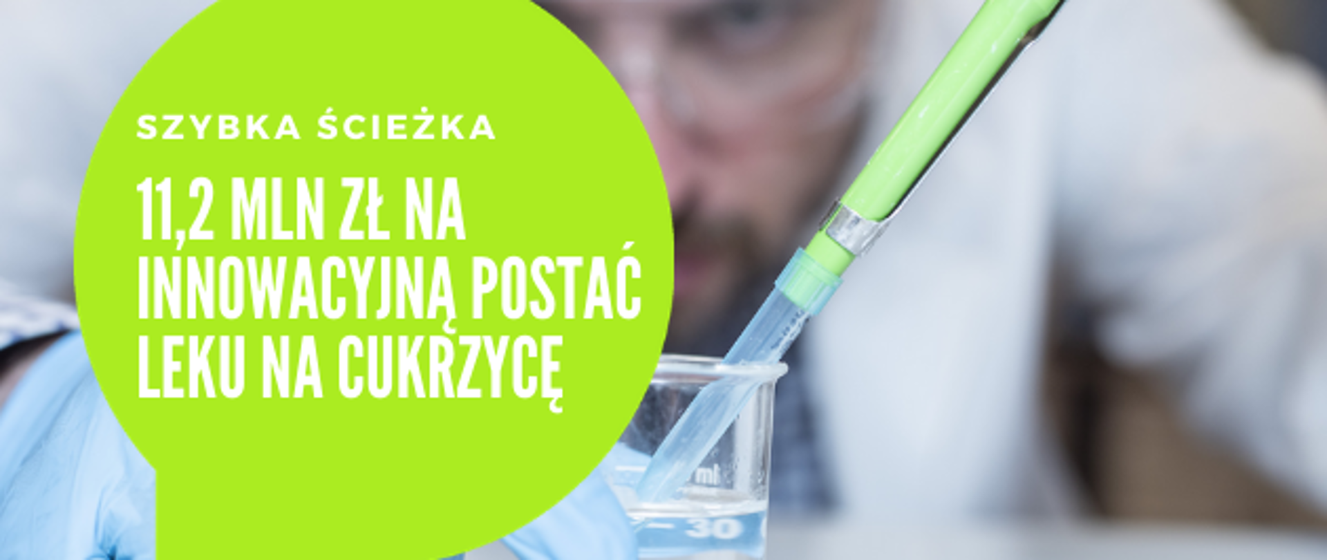w tle zdjęcie laboranta pobierającego próbkę. na zdjęciu nałożona kula w kolorze seledynowym w która wpisany jest napis: Szybka ścieżka. 11,2 mln zł na innowacyjną postać leku na cukrzycę.
Pod grafiką Pasek 4 logotypów: Fundusze Europejskie wiedza edukacja rozwój z białą, żółtą i czerwoną gwiazdką na niebieskim tle; Rzeczpospolita Polska z biało-czerwoną flagą; Narodowe Centrum Badań i Rozwoju z czerwonym napisem i odwróconymi tyłem do siebie szarymi literami BR; Unia Europejska - Europejski Fundusz Rozwoju Regionalnego z okręgiem żółtych gwiazdek wpisanym w niebieskie prostokątne tło flagi.