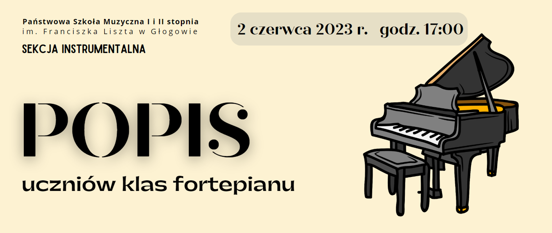 Napisy w kolorze czarnym. W lewym górnym rogu pełna nazwa szkoły - napis ułożony w dwóch rzędach. Pod nim napis: "SEKCJA INSTRUMENTALNA". Z prawej strony na górze napis umieszczony w szarym polu w kształcie prostokąta z zaokrąglonymi rogami: "2 czerwca 2023 r. godz. 17:00". Pośrodku, wyrównany do lewej strony, rozmieszczony w dwóch rzędach, napis: "POPIS uczniów klas fortepianu" Słowo POPIS wyróżnione dużym rozmiarem czcionki,. Z prawej strony napisów rysunek fortepianu z otwartym skrzydłem i stojącą przed nim ławą. Kolorystyka rysunku: odcienie szarości, kontury czarne, żółte elementy we wnętrzu fortepianu i na zakończeniu nóg instrumentu. Tło grafiki jasne.