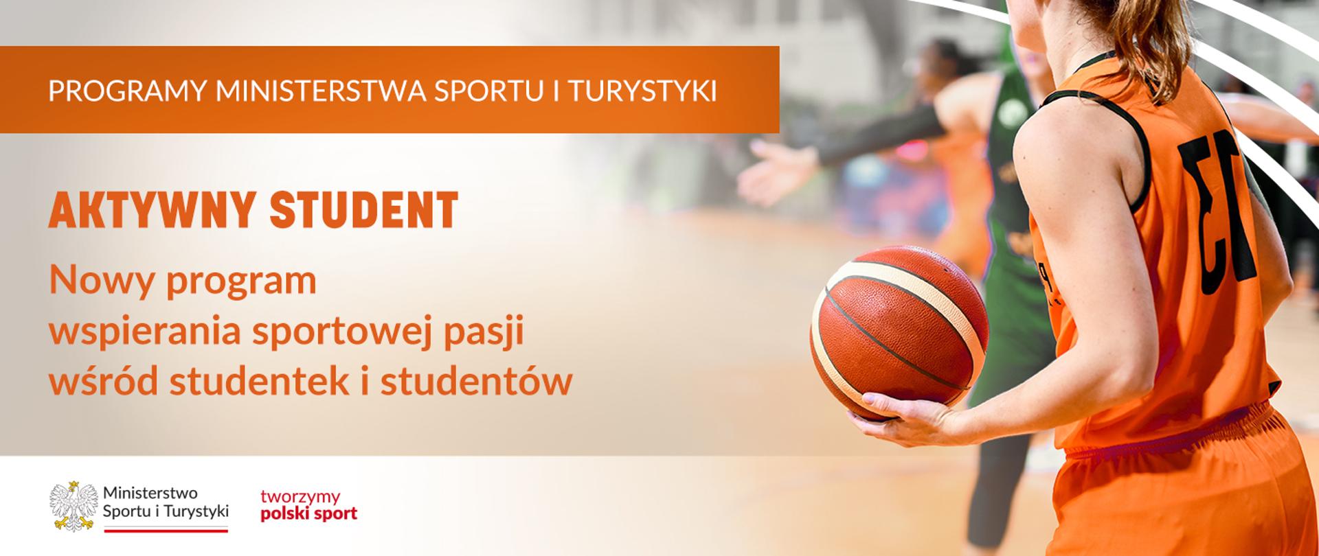 Grafika. Z lewej strony od góry napisy jeden pod drugim: (1) na pomarańczowym pasku białymi dużymi literami: "PROGRAMY MINISTERSTWA SPORTU I TURYSTYKI"; (2) na jasnym tle pomarańczowymi literami: "AKTYWNY STUDENT Nowy program wspierania sportowej pasji wśród studentek i studentów". Na dole na białym pasku logotyp Ministerstwa Sportu i Turystyki i czerwony napis "tworzymy polski sport". Z prawej strony zdjęcie dziewczyny w pomarańczowym stroju trzymajacej w ręce piłkę do koszykówki.