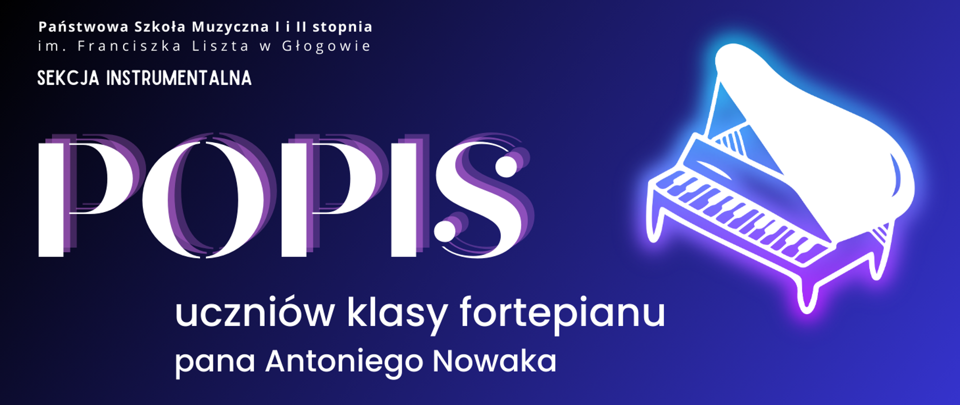 Grafika zawierająca tekst. W lewym górnym rogu pełna nazwa szkoły ułożona w dwóch rzędach. Poniżej: "SEKCJA INSTRUMENTALNA". W części centralnej, z lewej strony, dużą czcionką: "POPIS", poniżej - wyśrodkowane, mniejszą czcionką: "uczniów klasy fortepianu pana Antoniego Nowaka". Litery napisów białe. W części środkowej, z prawej strony rysunek fortepianu, stylizowany na świecący biały neon z poświatą niebieską i różową. Tło grafiki czarno-niebieskie, gradientowe od najciemniejszego w górnym lewym rogu do niebieskiego w prawym dolnym narożniku.