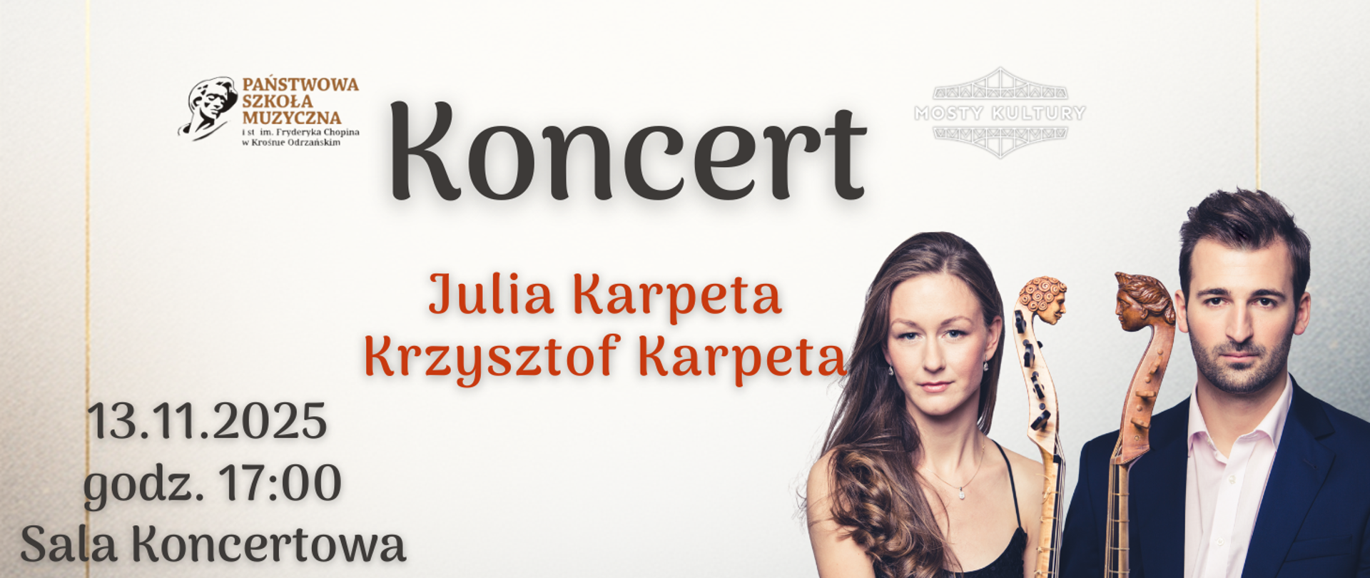 Baner promujący koncert w Państwowej Szkole Muzycznej im. Fryderyka Chopina w Krośnie Odrzańskim. Na górze widoczne jest logo szkoły po lewej stronie oraz napis „Koncert” dużą, czarną czcionką na jasnym tle. Pod nim, na środku, znajduje się informacja o wykonawcach: „Julia Karpeta, Krzysztof Karpeta” w czerwonym kolorze.
Po lewej stronie, w dolnej części, widnieją szczegóły wydarzenia:
Data: 13.11.2025
Godzina: 17:00
Miejsce: Sala Koncertowa
Po prawej stronie znajdują się dwie osoby trzymające instrumenty smyczkowe (prawdopodobnie wiolonczele), z widocznymi szyjkami i główkami instrumentów. Tło jest jasne, minimalistyczne, z delikatnym logo „Mosty Kultury” w górnej części.