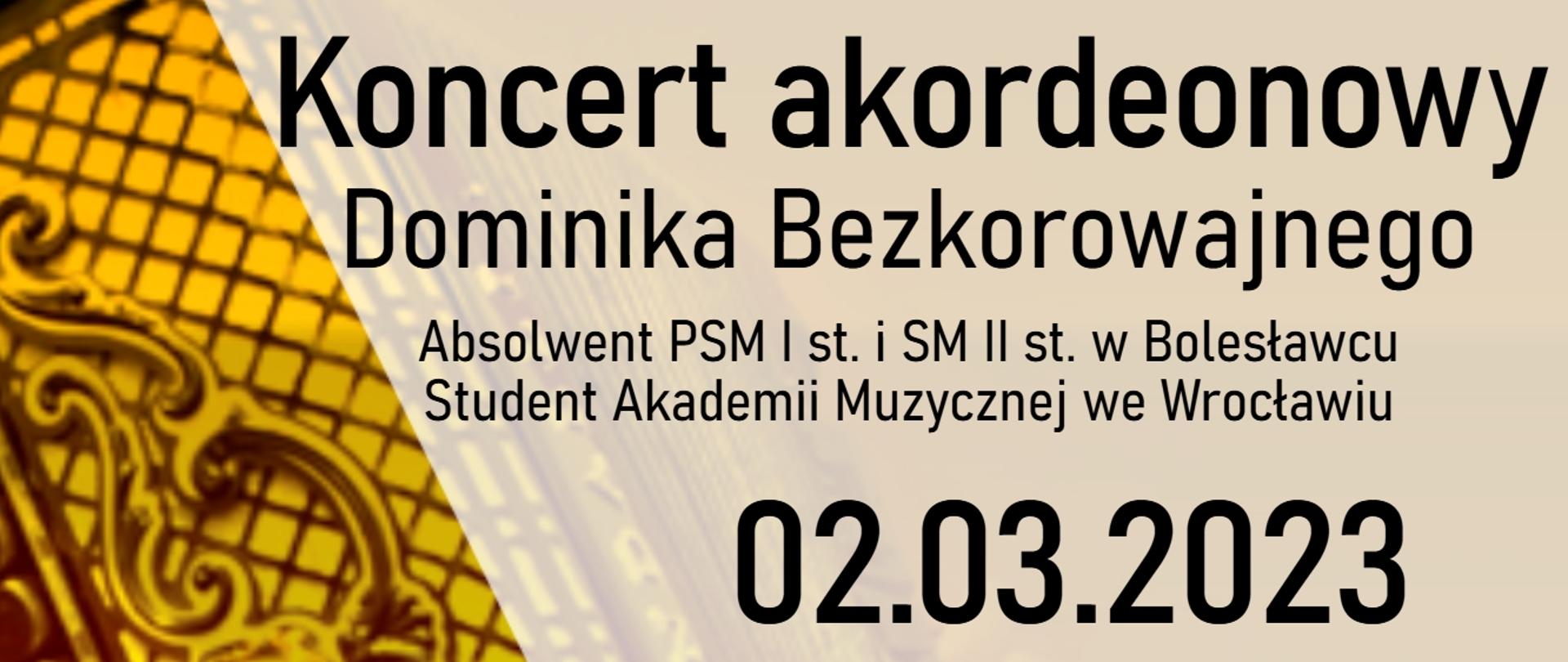 Zdjęcie w żółtej kolorystyce przedstawiające akordeon. Po prawej stronie znajduje się napis o treści: "Koncert akordeonowy Dominika Bezkorowajnego absolwenta Państwowej Szkoły Muzycznej I stopnia i Szkoły Muzycznej II stopnia w Bolesławcu odbędzie się 2 marca 2023 r. o godz. 17.00 w auli szkoły. Wstęp wolny. W programie utwory: J. S. Bacha, D. Scarlattiego, P. Makkonena i B. Precza". W lewym dolnym rogu znajduje się logo szkoły. 