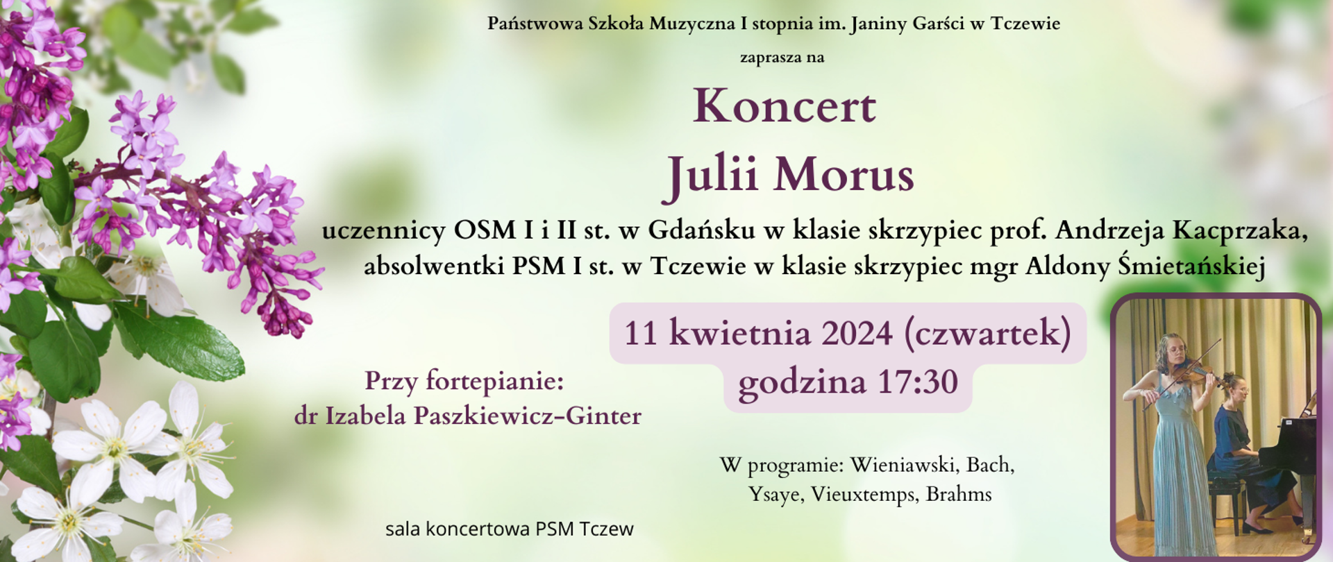 Na zielonym tle z lewej strony zdjęcia wiosennych kwiatów. Na dole w prawym rogu zdjęcie skrzypaczki (Julii Morus) i pianistki (Izabeli Paszkiewicz-Ginter). Treść plakatu: Państwowa Szkoła Muzyczna I stopnia im. Janiny Garści w Tczewie zaprasza na Koncert Julii Morus - uczennicy OSM I i II st. w Gdańsku w klasie skrzypiec prof. Andrzeja Kacprzaka, absolwentki PSM I st. w Tczewie w klasie skrzypiec mgr Aldony Śmietańskiej. 11 kwietnia 2024 (czwartek) godzina 17:30. Przy fortepianie: dr Izabela Paszkiewicz-Ginter. W programie: Wieniawski, Bach, Ysaye, Vieuxtemps, Brahms. Sala koncertowa PSM Tczew.