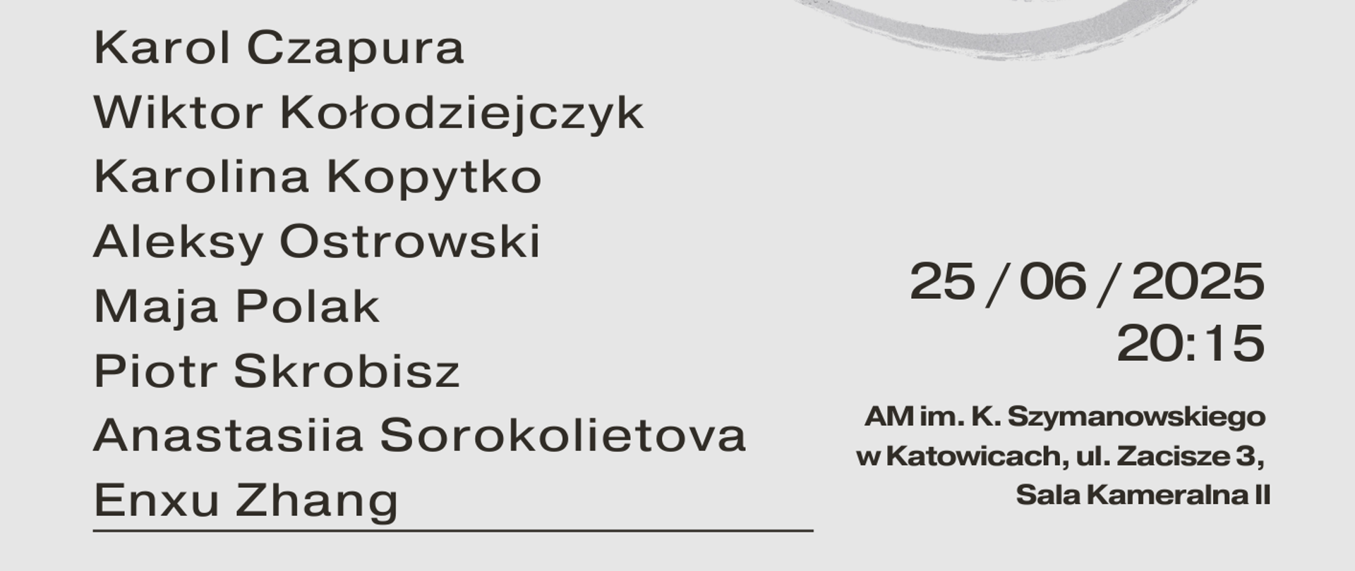 Plakat informujący o "Koncercie Kompozytorskim", który odbędzie się 25 czerwca 2025 roku o godzinie 20:15 w Akademii Muzycznej im. Karola Szymanowskiego w Katowicach, przy ul. Zacisze 3, w Sali Kameralnej II. Wstęp wolny.
Na plakacie wymieniono nazwiska ośmiu uczestników: Karol Czapura, Wiktor Kołodziejczyk, Karolina Kopytko, Aleksy Ostrowski, Maja Polak, Piotr Skrobisz, Anastasiia Sorokolietova, Enxu Zhang.
Na środku znajduje się abstrakcyjny, szary, nieregularny kształt przypominający linie topograficzne. Tekst "Koncert Kompozytorski" jest zapisany pionowo po lewej stronie plakatu, a fraza "wstęp wolny" poziomo po prawej stronie w szarej ramce. Na dole małym drukiem podano:
„Koncert kompozytorski uczniów PSM I i II st. im. M. Karłowicza w Katowicach oraz studentów Akademii Muzycznej im. Karola Szymanowskiego w Katowicach.”