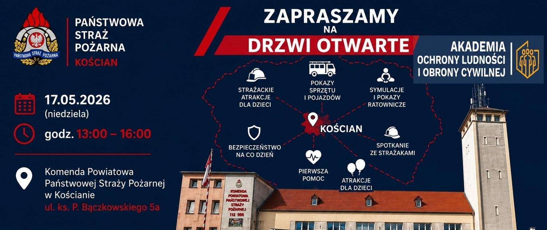 Plakat informacyjny Państwowej Straży Pożarnej w Kościanie zapraszający na „Drzwi Otwarte”. Wydarzenie odbędzie się 17 maja 2026 roku (niedziela) w godzinach 13:00–16:00 w Komendzie Powiatowej Państwowej Straży Pożarnej w Kościanie przy ul. ks. P. Bączkowskiego 5a.
Na plakacie znajdują się zdjęcia budynku straży pożarnej oraz czerwonych wozów strażackich ustawionych przed remizą. W centralnej części wymieniono atrakcje wydarzenia: pokazy sprzętu i pojazdów, symulacje i pokazy ratownicze, spotkania ze strażakami, pierwsza pomoc, bezpieczeństwo na co dzień oraz atrakcje dla dzieci.
W prawym górnym rogu widnieje logo Akademii Ochrony Ludności i Obrony Cywilnej. Na dole plakatu pokazano logotypy partnerów wydarzenia, m.in. Państwowej Inspekcji Sanitarnej, Policji, Wodociągów Kościańskich oraz Związku Ochotniczych Straży Pożarnych RP. Dominujące kolory plakatu to granatowy, czerwony i biały.