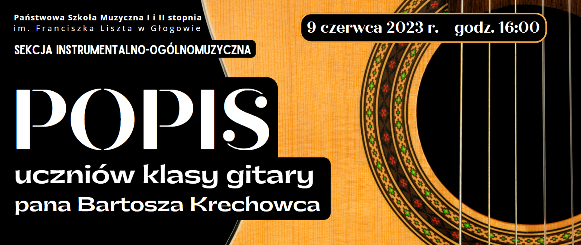 Treść napisów, napisy w kolorze białym: w lewym górnym rogu pełna nazwa szkoły ułożona w dwóch rzędach, pod podem: "SEKCJA INSTRUMENTALNO-OGÓLNOMUZYCZNA", w centrum: "POPIS" (wyróżniony największą czcionką), pod nim: "uczniów klasy gitary pana Bartosza Krechowca". W prawym górnym rogu data: "9 czerwca 2023 r. godz. 16:00". Data znajduje się w czarnym polu z żółtym obramowaniem z zaokrąglonymi brzegami. Prawą część zajmuje zdjęcie powiększonego fragmentu gitary - widoczny fragment żółtego pudła rezonansowego. ozdobny otwór rezonansowy, pięć strun. Tło grafiki czarne.
