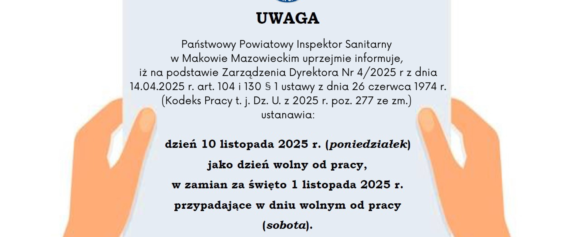Informacja o treści" UWAGA
Państwowy Powiatowy Inspektor Sanitarny w Makowie Mazowieckim
uprzejmie informuje,
iż na podstawie Zarządzenia Dyrektora Nr 4/2025 r z dnia
14.04.2025 r. art. 104 i 130 § 1ustawy z dnia 26 czerwca 1974 r.
(Kodeksu Pracy tj. Dz.U. z 2025 r.poz.277)
ustanawia:
dzień 10 listopada 2025 r. (poniedziałek)
jako dzień wolny od pracy,
w zamian za święto 1 listopada 2025 r.
przypadające w dniu wolnym od pracy (sobota)."
