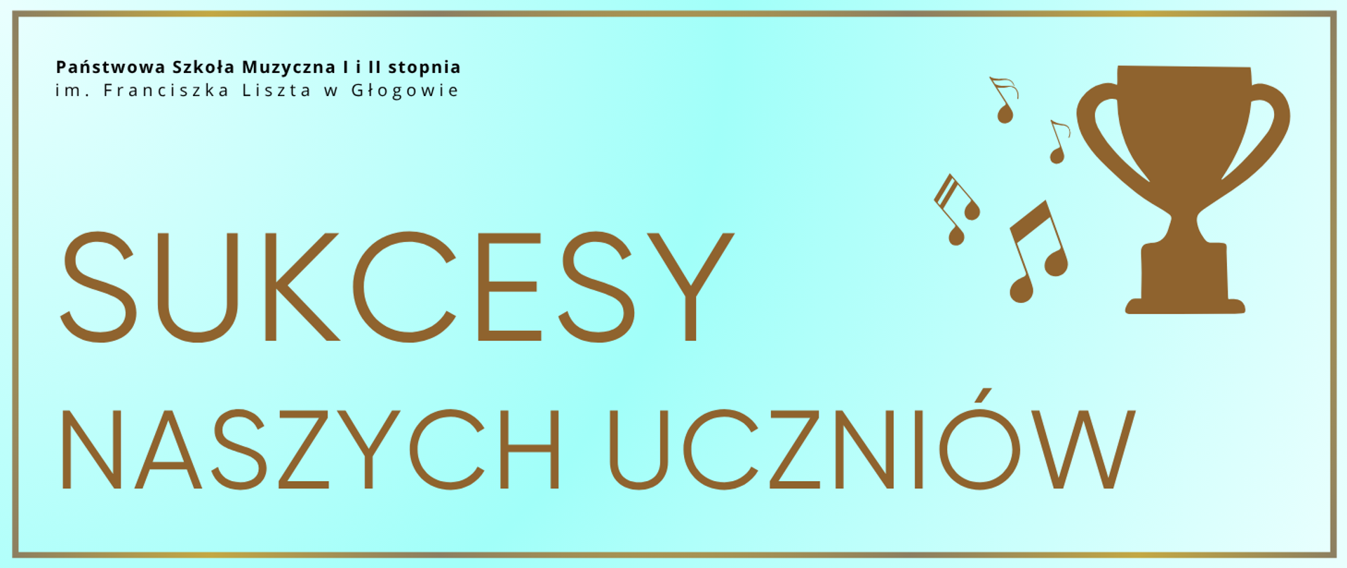 Pozioma grafika w odcieniach koloru turkusowego z delikatnym gradientem. Posiada kontrastowe obramowanie cienką złotą linią. W górnym lewym rogu czarny napis: „Państwowa Szkoła Muzyczna I i II stopnia im. Franciszka Liszta w Głogowie”. Centralnie duży ciemnozłoty tekst: „SUKCESY NASZYCH UCZNIÓW”. Po prawej grafika w kolorze złoto-brązowym: ikona pucharu oraz symbole nut muzycznych.