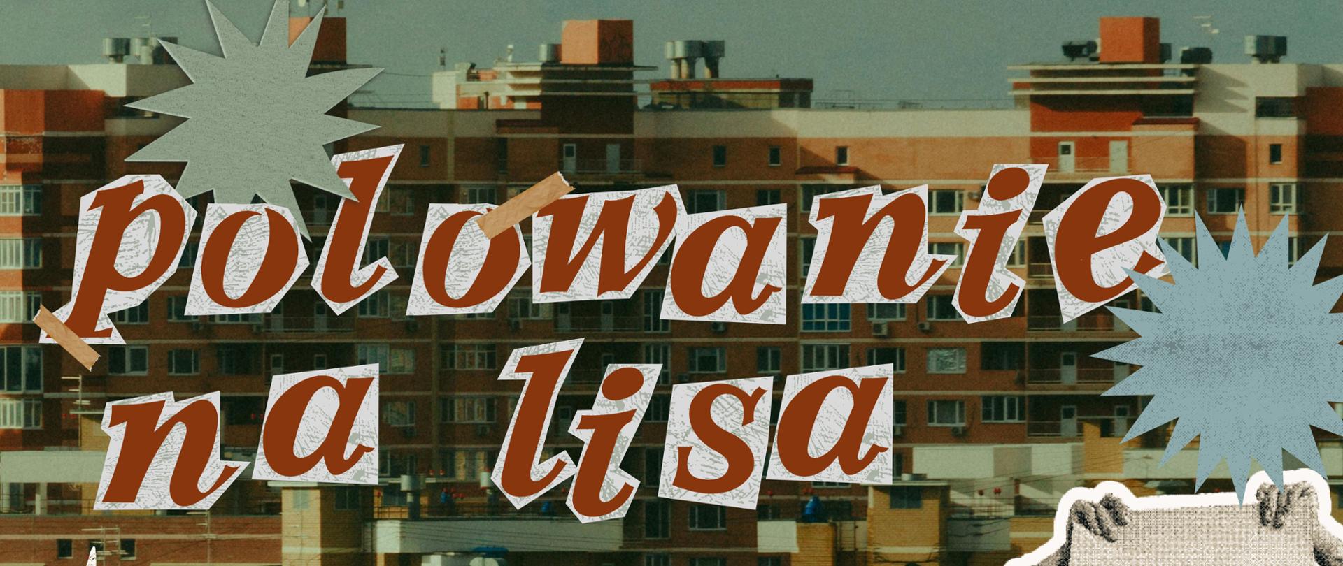 Plakat utrzymany w stylu retro kolażu. Tło stanowi fotografia gęstej zabudowy z ceglanych bloków. Tytuł "polowanie na lisa" oraz data "28.04 17:40" ułożone są z wyciętych, rudobrązowych liter z białym obrysem, wyglądających jak przyklejone kawałkami taśmy. Elementy graficzne to czarno-białe wklejki o strukturze starego druku: w lewym dolnym rogu dłoń trzymająca długopis, a po prawej stronie postać w fotelu biurowym, zasłaniająca twarz teczką obok sterty dokumentów. Kompozycję uzupełniają kolorowe, postrzępione gwiazdki. Na dole znajduje się motyw podartego, szarego papieru, na którym umieszczono czarny tekst z zaproszeniem na spektakl i szczegółową obsadą.