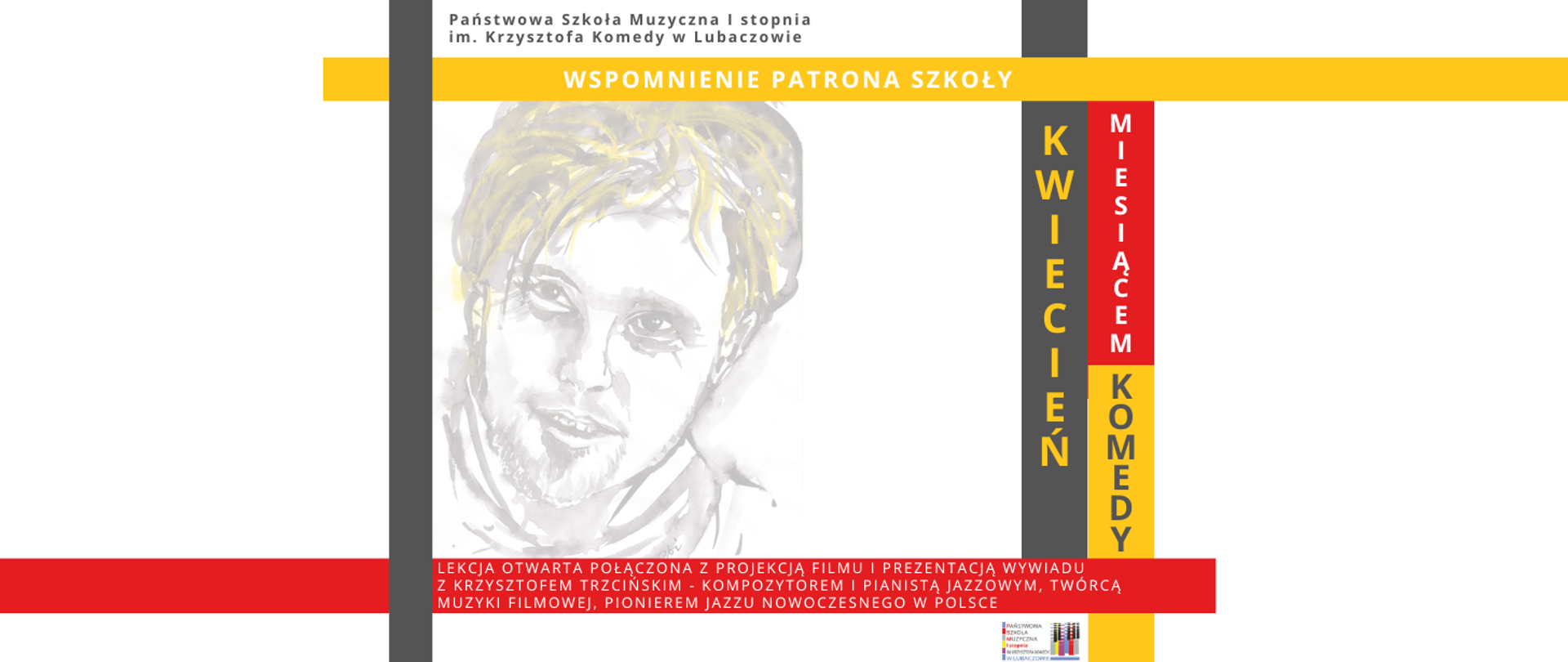 Baner w którego górnej części na białym tle widnieje szary napis "Państwowa Szkoła Muzyczna I stopnia im. Krzysztofa Komedy w Lubaczowie". Poniżej na żółtym tle widoczny jest biały napis "WSPOMNIENIE PATRONA SZKOŁY". W środkowej części afiszu widoczny jest biało szaro żółty portret Krzysztofa Komedy oraz czerwony, szary i żółty prostokąt z białym, czerwonym i szarym napisem "KWIECIEŃ MIESIĄCEM KOMEDY". W dolnej części umieszczone zostały prostokąty o następujących kolorach: czerwonym, żółtym, białym, szarym na których umieszczone zostały następujące informacje "Lekcja otwarta połączona z projekcją filmu i prezentacją wywiadu z Krzysztofem Trzcińskim - kompozytorem i pianistą jazzowym, twórcą muzyki filmowej, pionierem jazzu nowoczesnego w Polsce.". W dolnej lewej części umieszczone zostało logo szkoły.