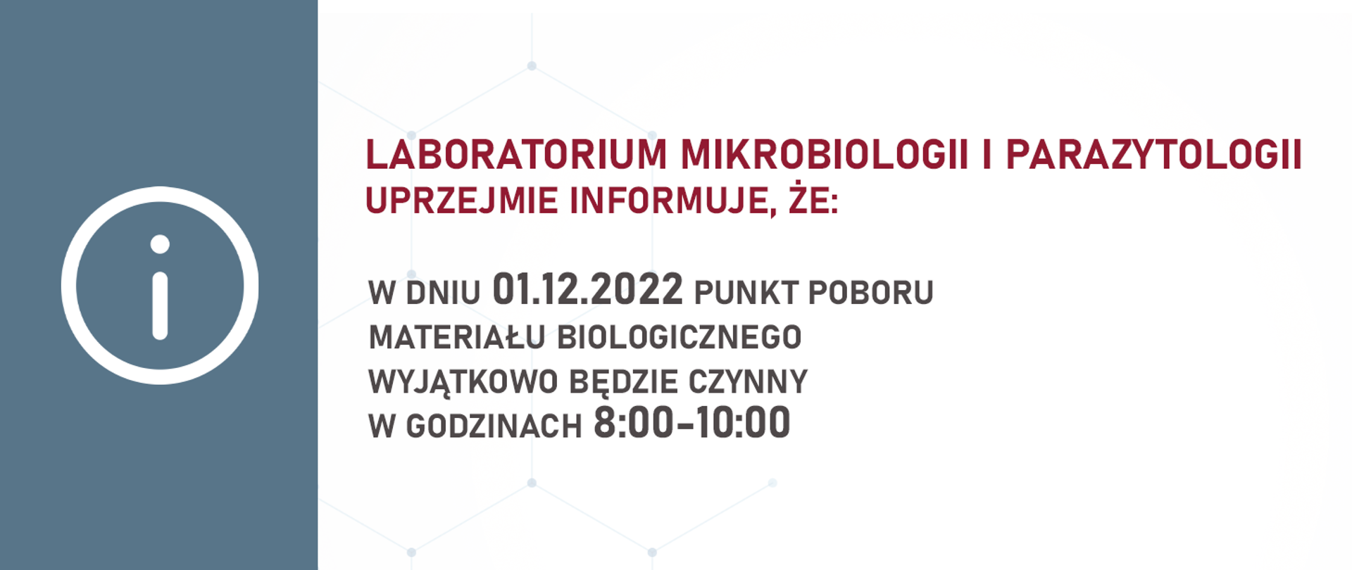 LABORATORIUM MIKROBIOLOGII I PARAZYTOLOGII UPRZEJMIE INFORMUJE, ŻE:
W DNIU 01.12.2022 PUNKT POBORU MATERIAŁU BIOLOGICZNEGO WYJĄTKOWO BĘDZIE CZYNNY
W GODZINACH 8:00-10:00