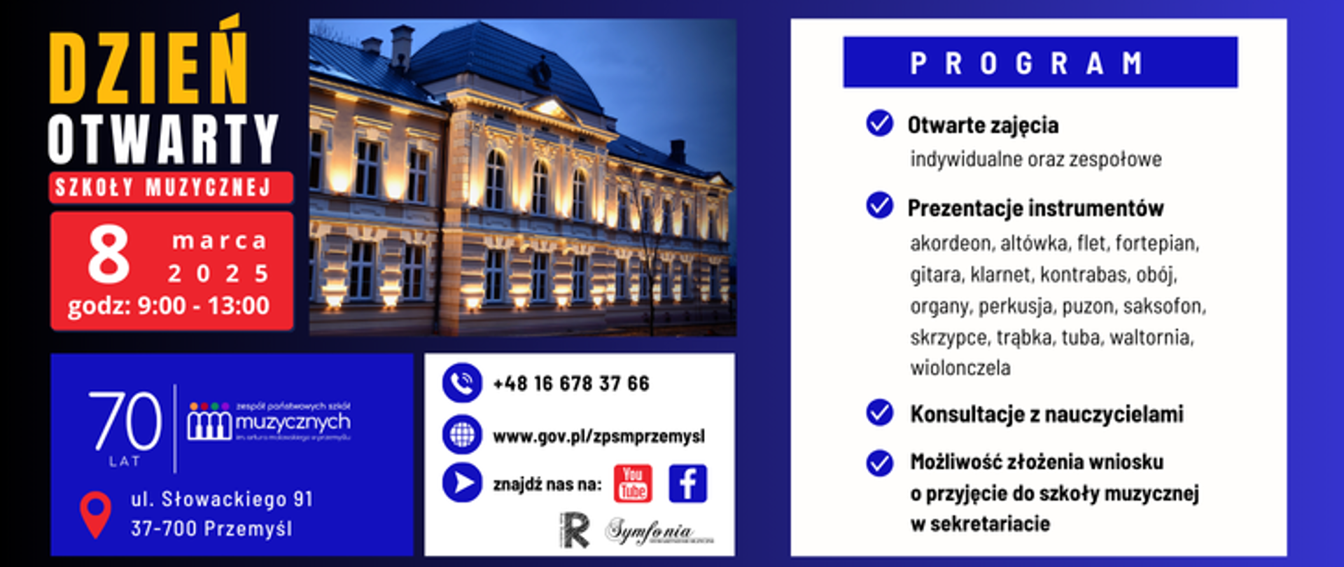 Plakat promuje Dzień Otwarty Szkoły Muzycznej w Przemyślu, który odbędzie się 8 marca 2025 roku w godzinach 9:00–13:00. Dominujące kolory to granat, biały, czarny i czerwony. W lewym górnym rogu znajduje się wyróżniający się napis „DZIEŃ OTWARTY SZKOŁY MUZYCZNEJ” z datą i godziną wydarzenia na czerwonym tle. Obok znajduje się zdjęcie eleganckiego, oświetlonego budynku szkoły.
Pod zdjęciem umieszczono informacje kontaktowe, w tym numer telefonu, adres strony internetowej oraz ikony mediów społecznościowych (YouTube, Facebook). Na dole widać logo szkoły oraz informację o 70-letniej historii placówki. Podano także dokładny adres: ul. Słowackiego 91, 37-700 Przemyśl.
Po prawej stronie znajduje się szczegółowy program wydarzenia w białym polu z niebieskim nagłówkiem „PROGRAM”. Wypunktowane są atrakcje: otwarte zajęcia (indywidualne i zespołowe), prezentacje instrumentów (lista obejmuje m.in. akordeon, fortepian, gitarę, skrzypce, trąbkę, saksofon i wiele innych), konsultacje z nauczycielami oraz możliwość złożenia wniosku o przyjęcie do szkoły muzycznej. Każdy punkt programu jest oznaczony niebieskim znacznikiem w kształcie haczyka.
Plakat ma czytelny i profesjonalny układ, estetyczną typografię i eleganckie tło, które harmonijnie łączy ciemne kolory z bielą dla lepszej widoczności treści.