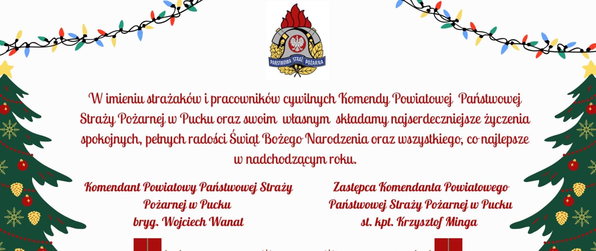 W imieniu strażaków i pracowników cywilnych Komendy Powiatowej Państwowej Straży Pożarnej w Pucku oraz swoim własnym składamy najserdeczniejsze życzenia spokojnych, pełnych radości Świąt Bożego Narodzenia oraz wszystkiego, co najlepsze w nadchodzącym roku.
Komendant Powiatowy PSP w Pucku bryg. Wojciech Wanat oraz Zastępca Komendanta Powiatowego w Pucku st. kpt. Krzysztof Minga. 