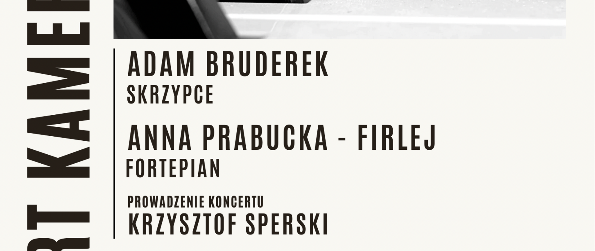 Grafika czarno-biała. U góry, czarno-białe zdjęcie klawiatury fortepianu. W centralnym miejscu czarno-białe zdjęcie skrzypiec, z główką na pierwszym planie i lekko rozmytą dalszą perspektywą. Pomiędzy zdjęciami, informacje o wykonawcach: ' Adam Bruderek-skrzypce, Anna Prabucka-Firlej-Fortepian, prowadzenie koncertu-Krzysztof Sperski". Po lewej duży napis umieszczony w pionie: " Koncert Kameralny". Pod zdjęciami w dolnej części plakatu informacje o programie koncertu: "W programie m. in. Ottorino Respighi, Antoni Rutkowski". Poniżej informacje: "08.05.2023, godz.17.00, Sala Koncertowa PSM im. K. Szymanowskiego w Zamościu."