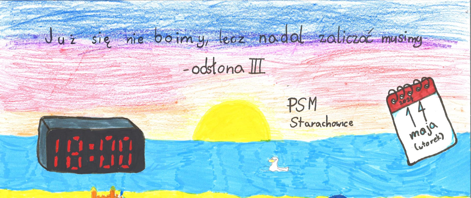 Plakat poziomy wykonany przez dwie uczennice klasy gitary: Polę Szcześnik oraz Amelię Tofil kredkami oraz flamastrami. Tło
plakatu to pasy poziome patrząc od góry: niebieski, różowy, pomarańczowy, niebieski, żółty i narożnik lewy dolny zielony. Centralnie
pływający mały biały ptak oraz słońce żółtego koloru. Na środkowym niebieskim tle czarny zegarek elektroniczny wyświetlający
godzinę 18.00. Z prawej strony narysowana czerwono-biała kartka z kalendarza z datą 14 maja wtorek. Z lewej strony w narożniku
na zielonym tle dwa muchomory biało-czerwone. Na żółtym tle widoczne kolorowe: zamek z piasku, zielony ręcznik plażowy z
muchomorem biało-czerwonym, granatowy parasol, niebieski leżak z małą żółtą kaczką na oparciu, piłka biało-czerwona oraz
różowy materac pompowany. U góry strony odręczny czarny napis: Już się nie boimy, lecz nadal zaliczać musimy - odsłona III.
Poniżej odręczny czarny napis: PSM Starachowice.
