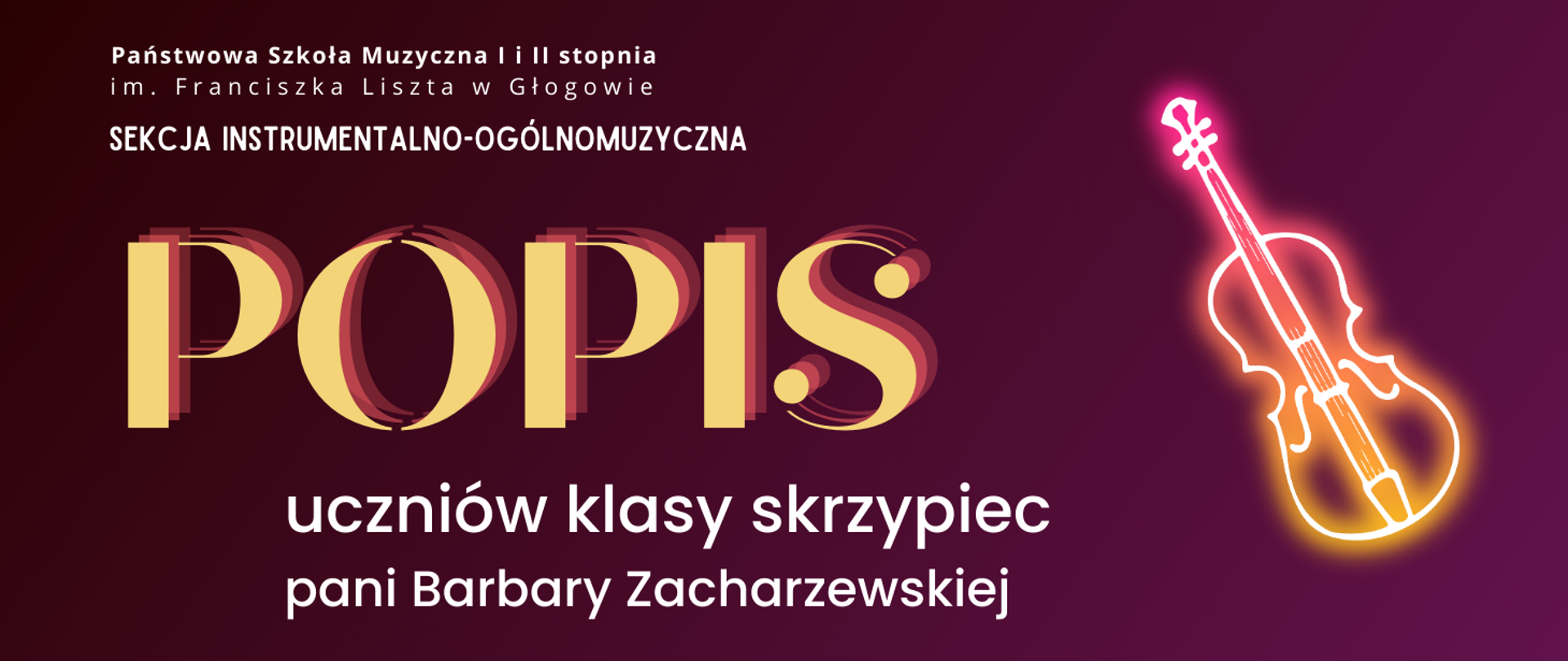 W lewej górnej części pełna nazwa szkoły, ułożona w dwóch rzędach, pod nią napis: "SEKCJA INSTRUMENTALNO-OGÓLNOMUZYCZNA". W części środkowej z lewej strony dużą czcionką napis: "POPIS" w kolorze żółtym. Poniżej tekst w dwóch rzędach: "uczniów klasy skrzypiec pani Barbary Zacharzewskiej". Z prawej strony pośrodku rysunek - symbol skrzypiec, stylizowany na świecący neon - poświata w kolorach różowym i żółtym. Napisy w kolorze białym, tło fioletowe gradientowe - od najciemniejszego w lewym górnym rogu do najjaśniejszego w prawym dolnym rogu.