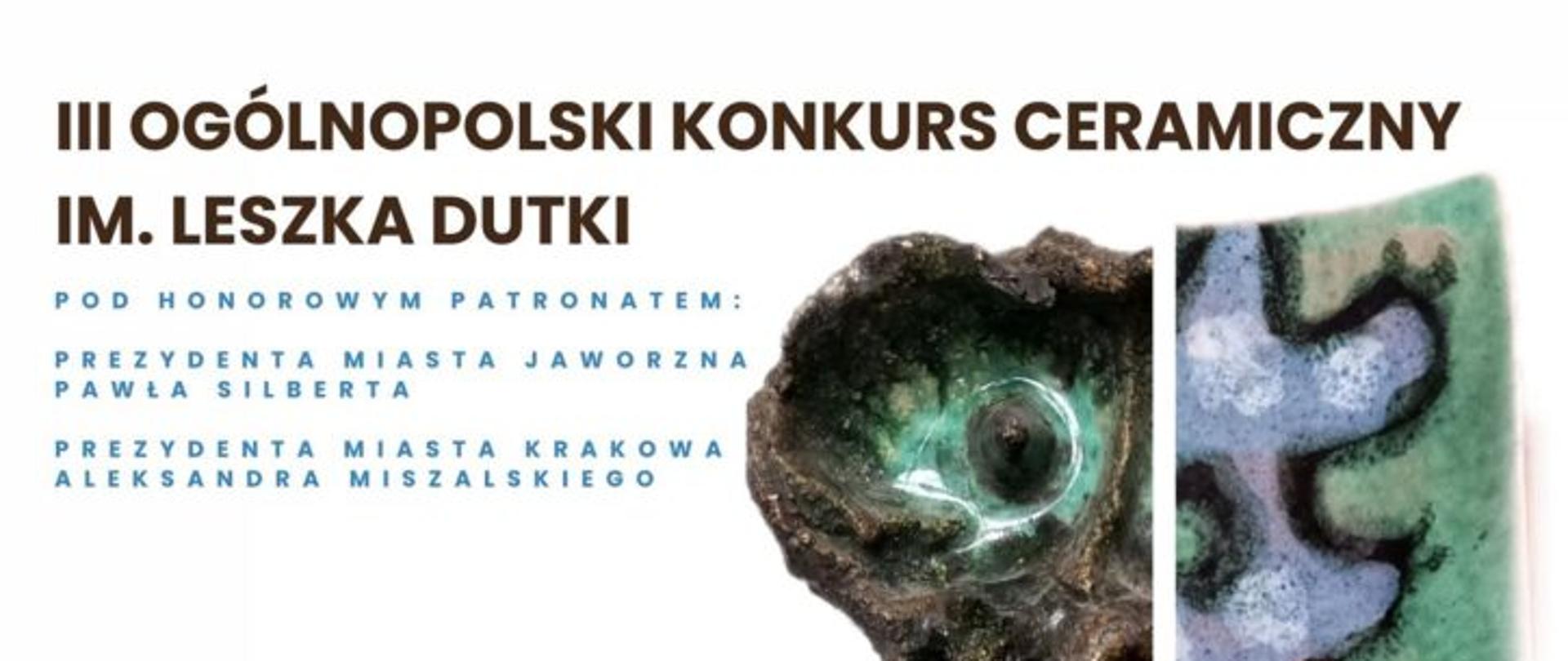 Plakat przedstawia informację o III Ogólnopolskim Konkursie Ceramicznym im. Leszka Dutki.
Główne elementy plakatu:
Tytuł wydarzenia: „III Ogólnopolski Konkurs Ceramiczny im. Leszka Dutki”.
Patronat honorowy: Prezydent Miasta Jaworzna – Paweł Silbert, Prezydent Miasta Krakowa – Aleksander Miszalski.
Temat konkursu:
„Bies, Licho, Kikimora, Wodnik i Rusałka – w nawiązaniu do kultury słowiańskiej.”
Organizatorzy:
Młodzieżowy Dom Kultury im. Jaworzniaków
Muzeum Miasta Jaworzna
Partnerzy: Miasto Jaworzno, Kraków.pl, instytucje kultury (logotypy na dole plakatu).
Element graficzny: Po prawej stronie znajduje się fragment ceramicznej pracy – kolorowa, fakturalna powierzchnia z organicznymi kształtami w odcieniach zieleni, brązu i fioletu, nawiązująca do motywów natury i fantastyki.