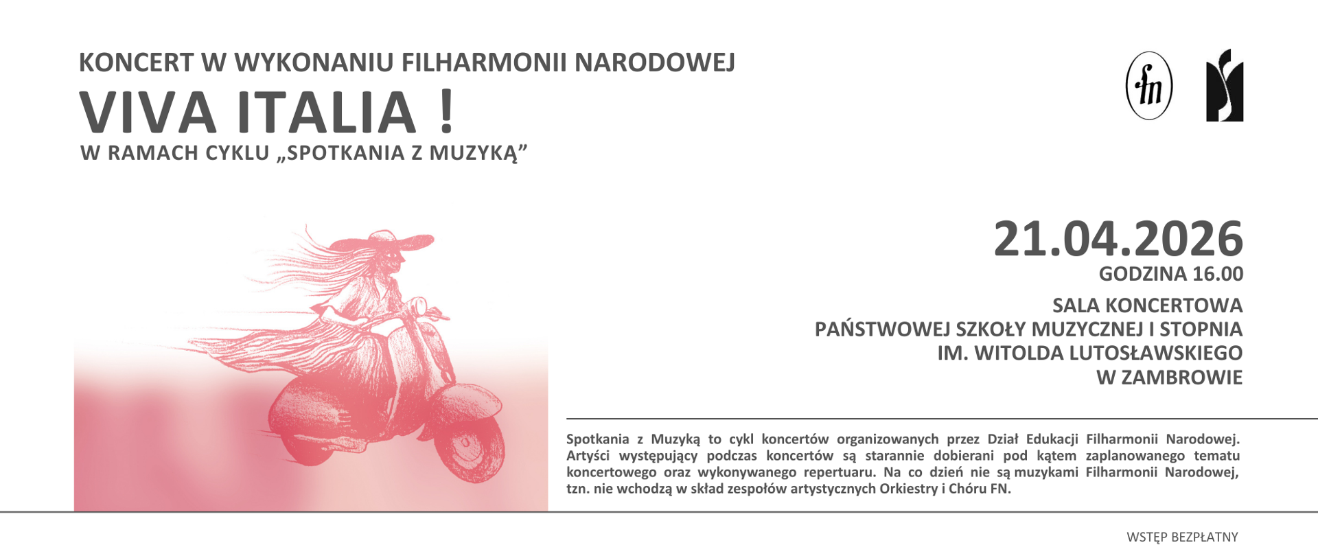 Baner informacyjny zapowiadający koncert organizowany w ramach cyklu „Spotkania z muzyką”. Tło grafiki jest jasne, w odcieniu bieli i szarości. W górnej części, po lewej stronie, znajduje się napis: „Koncert w wykonaniu Filharmonii Narodowej”. Poniżej wyróżniony dużą czcionką tytuł wydarzenia: „Viva Italia!”, a pod nim dopisek: „w ramach cyklu ‘Spotkania z muzyką’”.
W lewej części grafiki umieszczona jest ilustracja w odcieniach czerwieni przedstawiająca stylizowaną postać kobiety jadącej na skuterze. Postać ma rozwiane włosy i kapelusz, co sugeruje ruch i dynamikę. Dolna część ilustracji przechodzi w rozmyty czerwony gradient.
Po prawej stronie znajdują się szczegóły wydarzenia: data „21.04.2026”, poniżej „Godzina 16.00”, a następnie miejsce: „Sala koncertowa Państwowej Szkoły Muzycznej I stopnia im. Witolda Lutosławskiego w Zambrowie”. W prawym górnym rogu znajdują się dwa logotypy: Filharmonii Narodowej oraz szkoły muzycznej. W prawym dolnym rogu widnieje informacja: „Wstęp bezpłatny”.