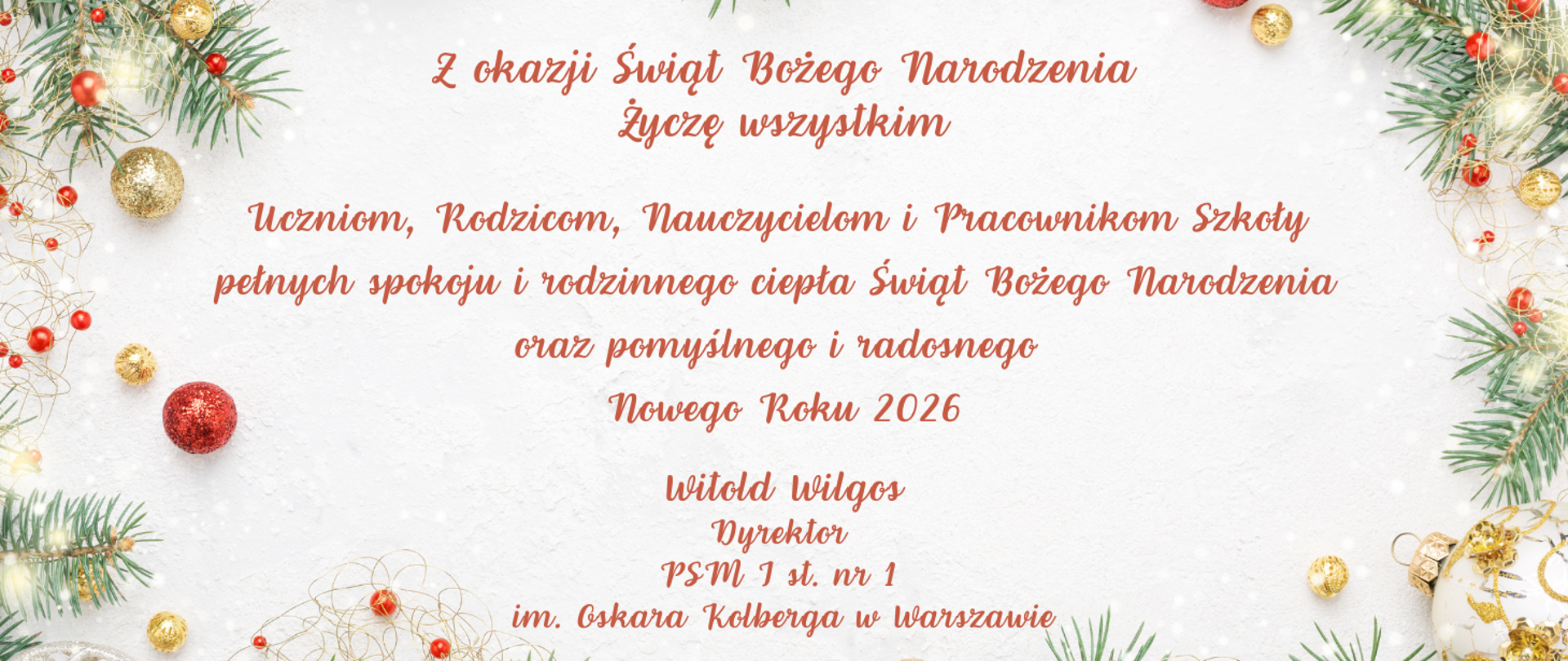 Z okazji Świąt Bożego Narodzenia Życzę wszystkim Uczniom, Rodzicom, Nauczycielom i Pracownikom Szkoły
pełnych spokoju i rodzinnego ciepła Świąt Bożego Narodzenia oraz pomyślnego i radosnego Nowego Roku 2026 Witold Wilgos Dyrektor PSM I st. nr 1 im. Oskara Kolberga w Warszawie
