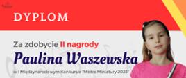 dyplom uczennicy Pauliny Waszewskiej, która zdobyła II miejsce w I Międzynarodowym Konkursie „Mistrz Miniatury 2023”. Kolorystyka dyplomu to odcienie pomarańczowe, żółte, szare i biel. Dyplom zawiera: w lewym górnym rogu logo Stowarzyszenia im. Jadwigi Kaliszewskiej, które organizowało konkurs, następnie od góry nazwę konkursu. W lewym dolnym rogu umieszczone są nazwiska i podpisy jury konkursu. Po prawej stronie znajduje się zdjęcie dziesięcioletniej dziewczynki o blond włosach ubranej w różową, koronkową sukienkę. Dziewczynka trzyma w ręku flet poprzeczny.