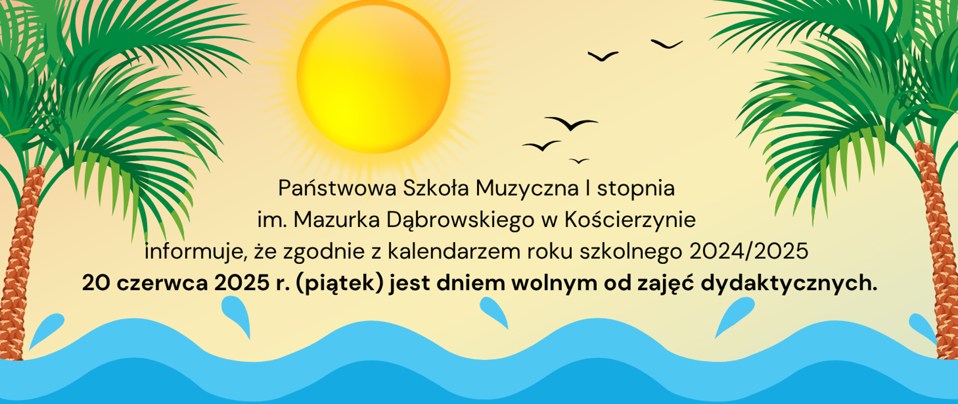Na zdjęciu fale morza, nad nimi słońce i latające mewy. Po prawej i lewej stronie obrazka palma. W centralnej części czarny napis "Państwowa Szkoła Muzyczna I stopnia im. Mazurka Dąbrowskiego w Kościerzynie informuje, że zgodnie z kalendarzem roku szkolnego 2024/2025 20 czerwca 2025 r. (piątek) jest dniem wolnym od zajęć dydaktycznych".
