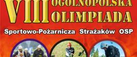 Na zdjęciu przedstawiony został plakat VIII Ogólnopolskiej Olimpiady Strażaków. Tło plakatu w kolorze czerwonym z pomarańczowo - żółtym płomieniem. Na tle plakatu widać zdjęcia w układzie kolorowych kół olimpijskich. Na zdjęciach przedstawione są różne konkurencje sportowo - pożarnicze w których to udział biorą strażacy ochotnicy. Na dole plakatu znajduje się napis w kolorze białym informujący o terminie oraz miejscu przeprowadzenia olimpiady. 
