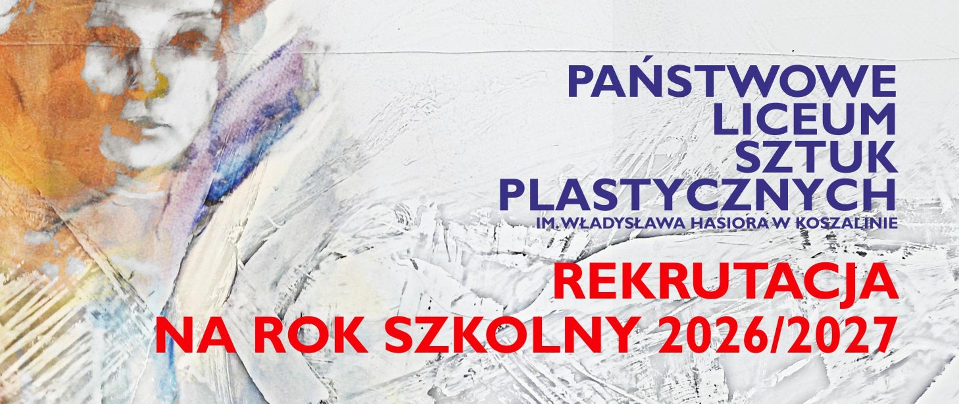 Grafika w układzie poziomym, podzielona na warstwę artystyczną i informacyjną:
Tło i ilustracja: Po lewej stronie znajduje się fragment malarskiego portretu wykonanego w jasnych barwach z dominacją bieli, szarości oraz akcentami pomarańczu i fioletu. Obraz ma wyraźną teksturę, przypominającą pociągnięcia szpachlą lub grubą warstwę farby.
Napisy w górnej części: Po prawej stronie, granatowymi, drukowanymi literami, widnieje nazwa szkoły: PAŃSTWOWE LICEUM SZTUK PLASTYCZNYCH IM. WŁADYSŁAWA HASIORA W KOSZALINIE.
Napisy główne: Poniżej nazwy szkoły znajduje się duży, czerwony napis: REKRUTACJA NA ROK SZKOLNY 2026/2027.