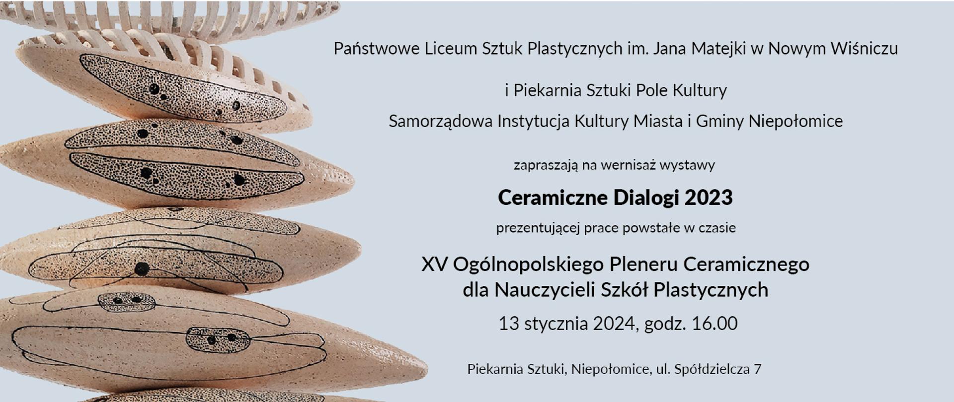 Po lewej ceramiczne obiekty ułożone jeden na drugim. Obiekty są beżowe z ciemnymi plamkami i liniami. Tło jest białe, co sprawia, że ceramiczne obiekty wyraźnie się na nim wyróżniają.
Po prawej stronie tekst informujący o wystawie sztuki pod tytułem “Ceramiczne Dialogi 2023”. Tekst zaprasza na wernisaż wystawy prezentującej prace powstałe podczas XV Ogólnopolskiego Pleneru Ceramicznego dla Nauczycieli Szkół Plastycznych. Wystawa odbędzie się w Piekarni Sztuki w Niepołomicach, przy ul. Spółdzielczej 7, 13 stycznia 2024 roku o godzinie 16:00. Wystawa jest organizowana przez Państwowe Liceum Sztuk Plastycznych im. Jana Matejki w Nowym Wiśniczu i Piekarnię Sztuki Pole Kultury Samorządową Instytucję Kultury Miasta i Gminy Niepołomice. 