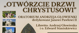 Plakat Otwórzcie drzwi Chrystusowi
Oratorium Andrzeja Głowienki dedykowane Janowi Pawłowi II libretto Andrzej Głowienka i ojciec Edward Staniukiewicz
Po lewej stronie plakatu grafiki trzech obiektów sakralnych.
Centralnej części plakatu ciemnozłote popiersie Papieża Jana Pawła II.
Po prawej stronie znajdują się miejsca i daty koncertów
10 kwietnia 2025 godzina 19:00 kościół parafii św Wawrzyńca w Sochaczewie poniżej 13 kwietnia 2025 godzina 19:00 kościół parafii wojskowej pod wezwaniem Wniebowzięcia najświętszej Maryi Panny w Skierniewicach