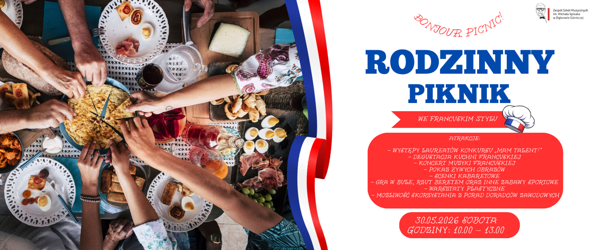 Plakat zapraszający na „Rodzinny Piknik we francuskim stylu”, organizowany przez Zespół Szkół Muzycznych w Dąbrowie Górniczej w sobotę 30 maja 2026 roku w godzinach 10:00–13:00. ​Kompozycja graficzna jest podzielona pionowo pofalowaną, niebiesko-biało-czerwoną wstęgą. Po lewej stronie znajduje się zdjęcie ukazujące z góry stół, przy którym biesiadnicy dzielą się potrawami. Prawa strona to białe tło z dużymi, niebiesko-czerwonymi napisami, logotypem szkoły w rogu oraz grafiką czapki kucharskiej. Program wydarzenia i datę umieszczono w czytelnych, czerwonych ramkach. Wśród atrakcji wymieniono: występy laureatów konkursu „Mam Talent!”, koncert muzyki francuskiej, degustację potraw, pokaz żywych obrazów, scenki kabaretowe, grę w bule, warsztaty plastyczne oraz porady doradców zawodowych.
