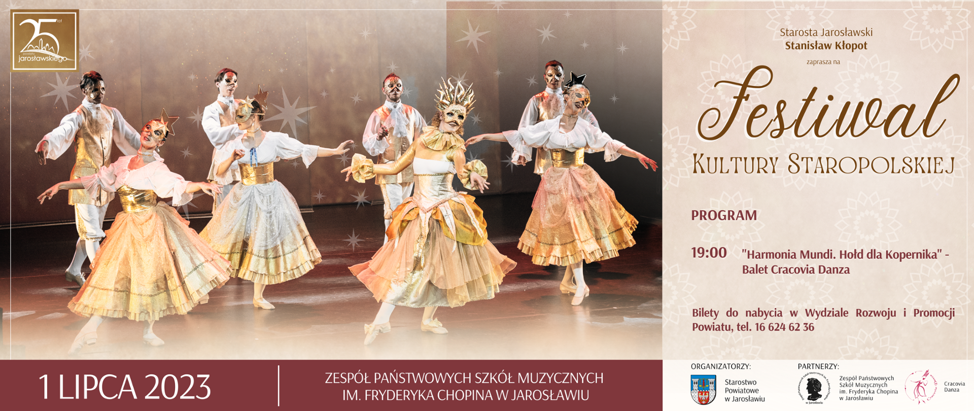 Baner reklamowy spektaklu - panoramiczna grafika podzielona w pionie na dwie części - po lewej (2/3 szerokości banera) zdjęcie czterech tancerzy oraz tancerek baletowych w maskach, po prawej stronie (1/3 szerokości, na beżowym tle napis: Starosta Jarosławski Stanisław Kłopot zaprasza na Festiwal Kultury Staropolskiej: PROGRAM: 19:00 "Harmonia Mundi. Hołd dla Kopernika" - Balet Cracovia Danza
Poniżej: Bilety do nabycia w Wydziale Rozwoju i Promocji Powiatu, tel. 16 624 62 36,
Na dole obszaru ze zdjęciem na brązowym tle białymi literami: 1 LIPCA 2023 ZPSM IM. F. CHOPINA W JAROSŁAWIU, pod obszarem z tekstem na białym tle logotypy organizatora: STAROSTWO POWIATOWE W JAROSŁAWIU oraz partnerów tj. ZPSM IM. F. CHOPINA W JAROSŁAWIU oraz CRACOVIA DANZA 