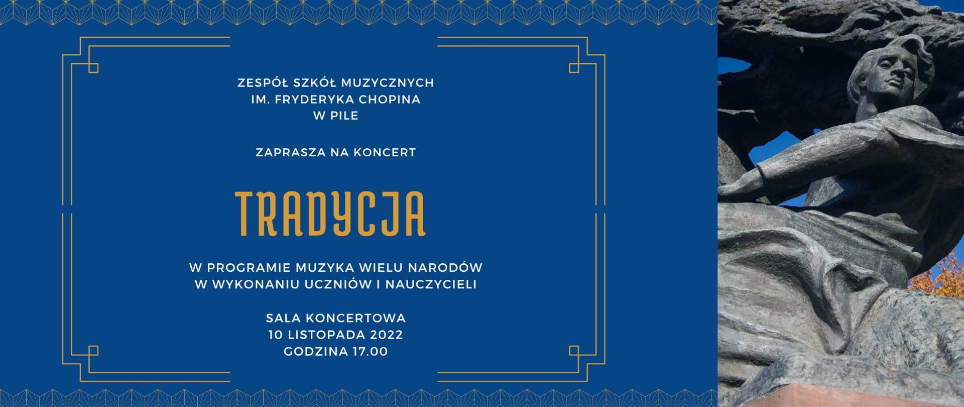 Na niebieskim tle biało pomarańczowy napis: "ZESPÓŁ SZKÓŁ MUZYCZNYCH IM. FRYDERYKA CHOPINA W PILE ZAPRASZA NA KONCERT TRADYCJA w programie muzyka wielu narodów w wykonaniu uczniów i nauczycieli sala koncertowa 10 listopada 2022 godzina 17.00" . Po prawej zdjęcie pomnika Fryderyka Chopina w Warszawskich Łazienkach.