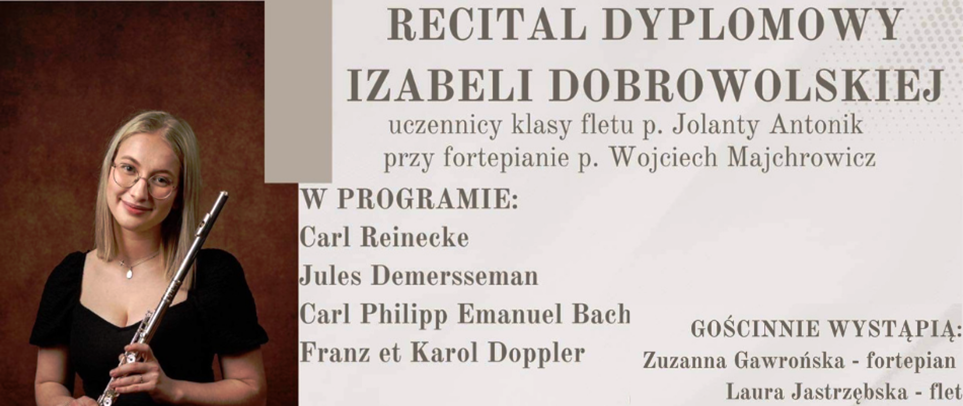 Baner reklamowy na różowym tle, podzielony w pionie na dwa obszary - część lewa 1/3 szerokości plakatu stanowi zdjęcie ubranej na czarno flecistki, która siedzi i trzyma instrument w sposób umożliwiający grę na instrumencie. Po prawej stronie brązowe napisy: RECITAL DYPLOMOWY IZABELI DOBROWOLSKIEJ uczennicy klasy fletu p. Jolanty Antonik przy fortepianie p. Wojciech Majchrowicz
W PROGRAMIE: Carl Reinecke, Jules Demersseman, Carl Philipp Emanuel Bach, Franz et Karol Doppler
GOŚCINNIE WYSTĄPIĄ: Zuzanna Gawrońska - fortepian Laura Jastrzębska - flet
28 KWIETNIA 2023 ,GODZINA 18:00
SALA KONCERTOWA W ZPSM JAROSŁAW
