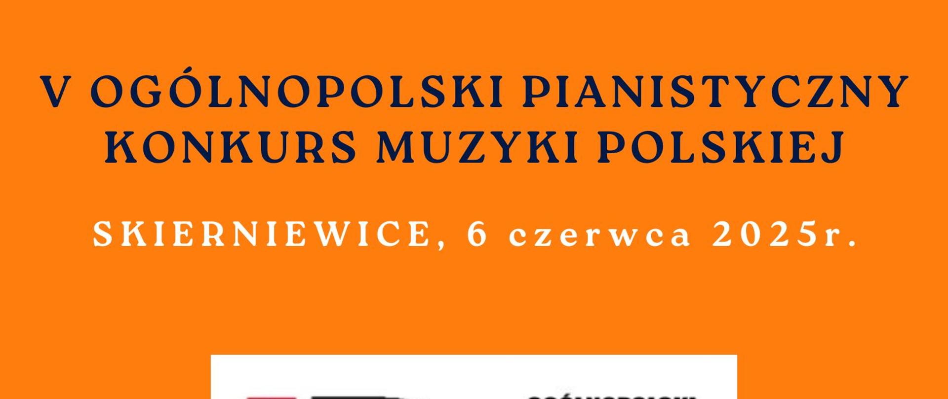 Plakat na pomarańczowym tle na środku grafika na białym tle przedstawiająca fortepianV Ogólnopolski Pianistyczny Konkurs Muzyki Polskiej
ognisk muzycznych i uczących się poza szkołą
ORGANIZATOR: Państwowa Szkoła Muzyczna I st.
im. F. Chopina w Skierniewicach
Samorządowa Szkoła Muzyczna II stopnia
w Skierniewicach
Stowarzyszenie ,, ARS IUVENTUTIS”
