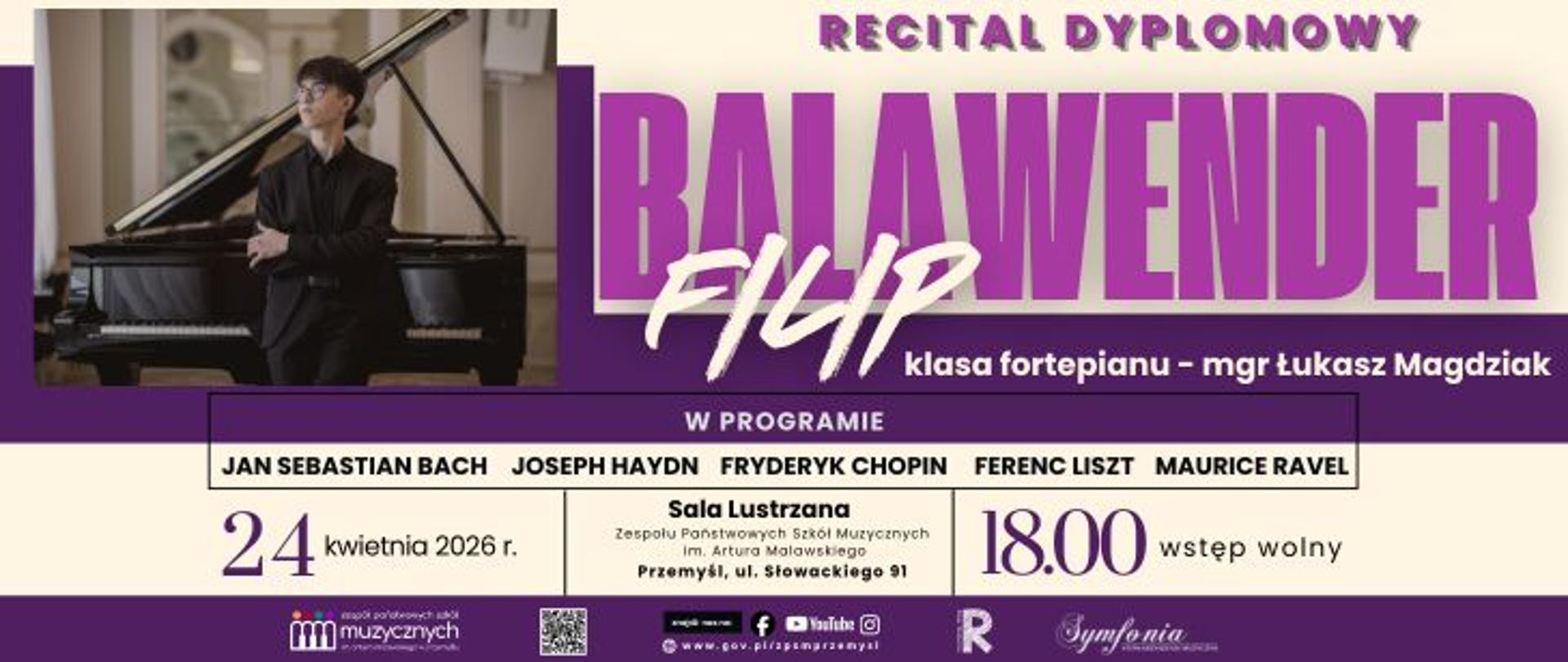 Plakat informujący o wydarzeniu pod tytułem Recital Dyplomowy Filipa Balawendra. Filip Balawender występuje w klasie fortepianu mgr. Łukasza Magdziaka. W programie koncertu zaplanowano utwory takich kompozytorów jak Jan Sebastian Bach, Joseph Haydn, Fryderyk Chopin, Ferenc Liszt oraz Maurice Ravel. Recital odbędzie się 24 kwietnia 2026 roku o godzinie 18:00 w Sali Lustrzanej Zespołu Państwowych Szkół Muzycznych im. Artura Malawskiego w Przemyślu, przy ulicy Słowackiego 91. Wstęp na wydarzenie jest wolny. Po lewej stronie plakatu znajduje się zdjęcie pianisty w czarnym stroju, stojącego przy otwartym fortepianie w sali koncertowej. W dolnej części grafiki umieszczono logotypy szkoły, stowarzyszenia Symfonia, odnośniki do mediów społecznościowych oraz kod QR. Plakat utrzymany jest w stylistyce fioletowo-białej z dużym, wyrazistym nazwiskiem wykonawcy.