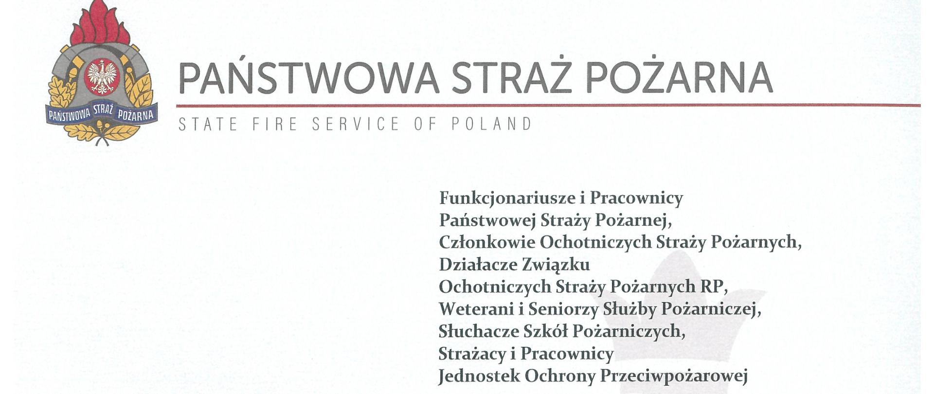 Po lewej stronie widoczne logo Państwowej Straży Pożarnej, obok napis Państwowa Straż Pożarna, poniżej czerwona linia, poniżej napis w języku angielskim State Fire Service of Poland.
Adresaci: Funkcjonariusze i Pracownicy Państwowej Straży Pożarnej, Członkowie Ochotniczych Straży Pożarnych, Działacze Związku Ochotniczych Straży Pożarnych RP, Weterani i Seniorzy Służby Pożarniczej, Słuchacze Szkół Pożarniczych, Strażacy i Pracownicy Jednostek Ochrony Przeciwpożarowej.
DRODZY PRZYJACIELE!
Nasza strażacka służba jest zawsze pełna wyzwań i wielu trudnych zadań rok 2022 zakończyliśmy rekordem – przeprowadziliśmy ponad 608 tysięcy interwencji. Mamy świadomość ogromu pracy, wysiłku i wyrzeczeń. Dzień Strażaka jest najlepszą okazją do podziękowania za Państwa codzienną służbę, zapał w realizacji powierzonych zadań oraz wkład włożony w budowanie wizerunku straży pożarnej. To dzięki Wam już od wielu lat strażak cieszy się w społeczeństwie najwyższym poziomem zaufania.
Nasze Święto stanowi zawsze pewną cezurę, która skłania do podsumowań oraz refleksji. W minionym roku, w czasie pełnionej służby odeszło pięciu naszych kolegów. Jest to z pewnością trudne doświadczenie mimo, że niebezpieczeństwo jest wpisane w naszą codzienność. Animuszu dodaje nam nasza wrodzona empatia i potrzeba pomagania bliźnim, którzy znajdują się w trudnym położeniu. Towarzyszy nam nieustanna świadomość ratowanego zdrowia i życia ludzkiego, które są najwyższą wartością. Nie sposób nie wspomnieć tu o akcji ratowniczej po trzęsieniu ziemi w Turcji i dwunastu ocalonych istnienia. To najbardziej wymierny przykład naszej pomocy pośród setek innych. Jako nowoczesna służba ratownicza na światowym poziomie zawsze śpieszymy tam, gdzie jesteśmy potrzebni.
Korzystając ze wspaniałej okazji pragniemy wszystkim zaangażowanym w tę służbę, życzyć siły i wytrwałości. Te słowa kieruję również do Waszych Rodzin, które wspierają Was w codziennych obowiązkach. Niech nasz patron Święty Florian czuwa nad nami wszystkimi każdego dnia, wspomaga we wszelkich zadaniach i dodaje otuchy w obliczu najtrudniejszych wyzwań.
Poniżej podpisy Zastępców Komendanta Głównego Państwowej Straży Pożarnej nadbrygadiera Arkadiusza Przybyły, nadbrygadiera Adama Koniecznego, nadbrygadiera Krzysztofa Hajduka oraz Komendanta Głównego Państwowej Straży Pożarnej generała brygadiera Andrzeja Bartkowiaka.
Dzień strażaka 2023 rok
