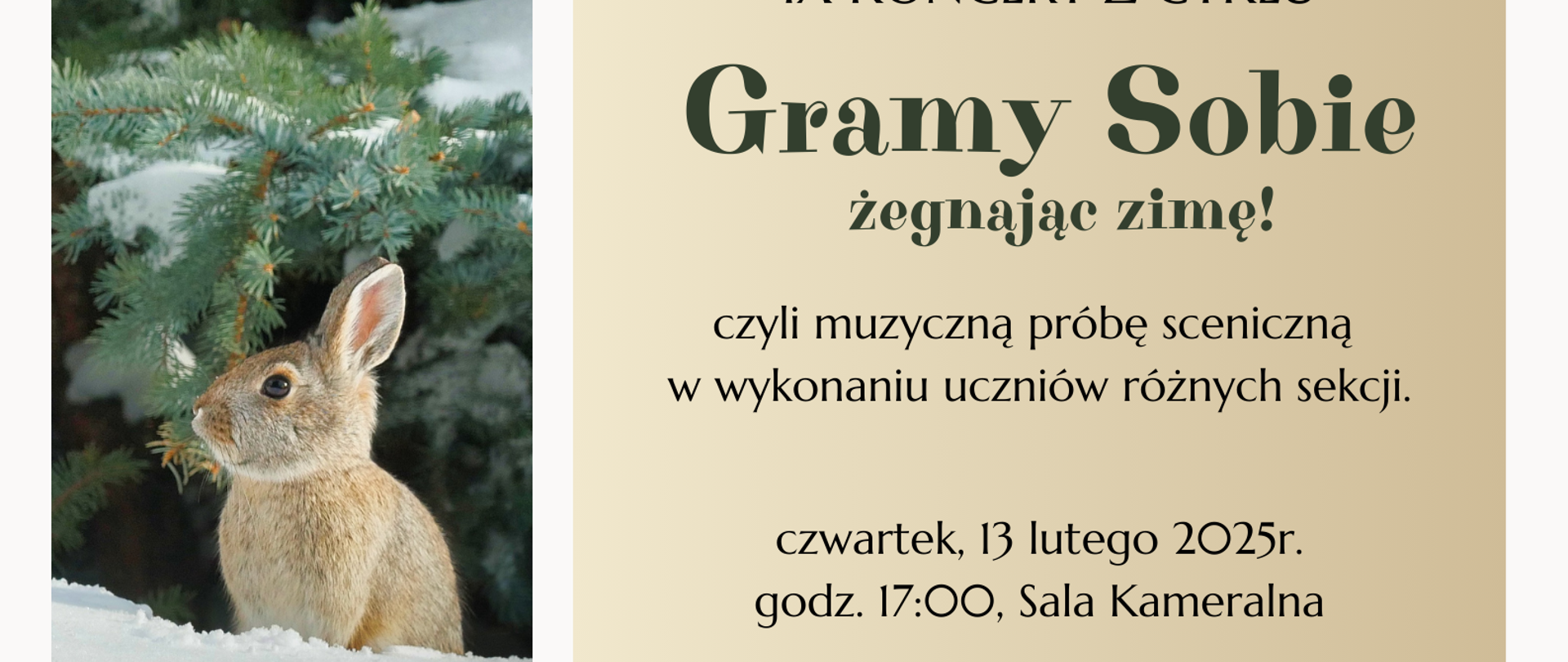 Plakat przedstawiający 3 zdjęcia oraz prostokąt, w którym wpisane zostały informacje dotyczące koncertu. W górnym prostokącie znajduje się zdjęcie przedstawiające ośnieżone gałązki choinki, w dolnym prostokącie znajduje się zdjęcie przedstawiające leżący śnieg. Pośrodku z lewej strony plakatu znajduje się pionowe zdjęcie przedstawiające siedzącego na śniegu zająca, za którym znajdują się choinki. Z prawej strony plakatu pośrodku znajduje się duży prostokąt w kolorze beżowobrązowym; w nim wpisane zostały informacje dotyczące zaproszenia na IX Koncert z cyklu Gramy Sobie, który odbędzie się 13.02.2025 roku o godzinie 17:00 w sali kameralnej Państwowej Szkoły Muzycznej I stopnia im. Witolda Lutosławskiego w Nowym Tomyślu.