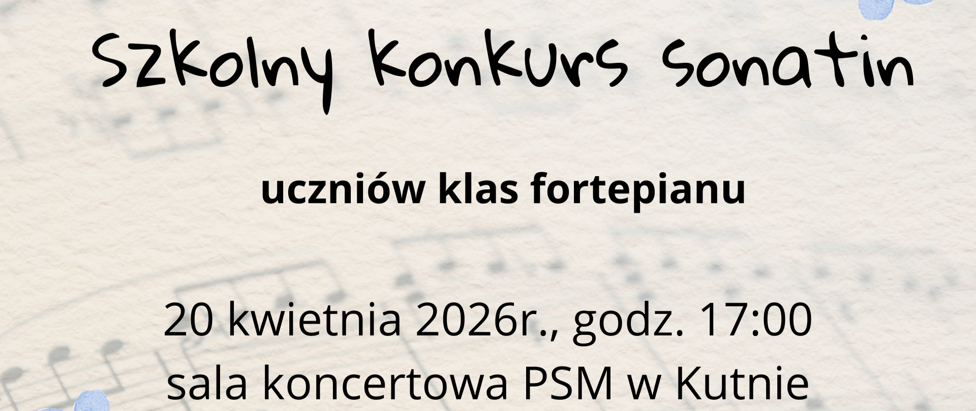 plakat informacyjny o wydarzeniu muzycznym. Tło ma jasny, kremowy kolor z delikatnie rozmytym motywem pięciolinii i nut. W lewym dolnym oraz prawym górnym rogu znajdują się akwarelowe grafiki przedstawiające żółte kwiaty, drobne niebieskie niezapominajki oraz złote gałązki i listki.
Na środku plakatu znajduje się wyśrodkowany tekst:
"Państwowa Szkoła Muzyczna I i II stopnia im. Karola Kurpińskiego w Kutnie
zaprasza na
Szkolny Konkurs Sonatin (zapisane ozdobną, imitującą pismo odręczne czcionką)
uczniów klas fortepianu
20 kwietnia 2026r., godz. 17:00
sala koncertowa PSM w Kutnie"