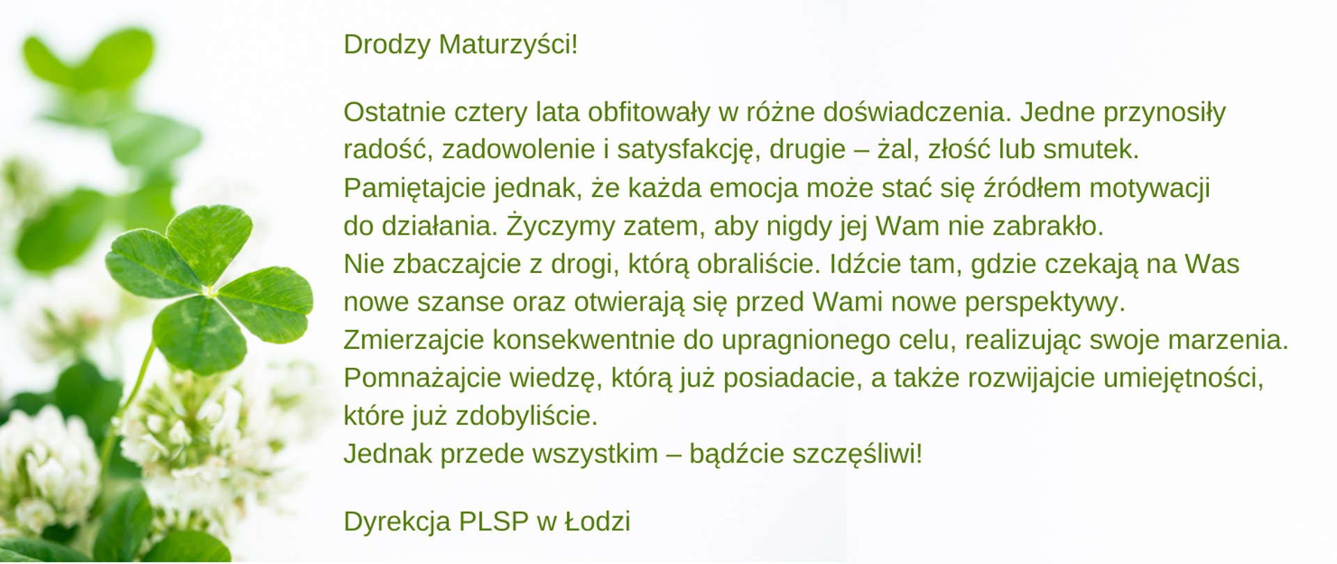 Grafika w biało-zielonych kolorach. Tekst: Drodzy Maturzyści! Ostatnie cztery lata obfitowały w różne doświadczenia. Jedne przynosiły radość, zadowolenie i satysfakcję, drugie – żal, złość lub smutek. Pamiętajcie jednak, że każda emocja może stać się źródłem motywacji do działania. Życzymy zatem, aby nigdy jej Wam nie zabrakło.
Nie zbaczajcie z drogi, którą obraliście. Idźcie tam, gdzie czekają na Was nowe szanse oraz otwierają się przed Wami nowe perspektywy. Zmierzajcie konsekwentnie do upragnionego celu, realizując swoje marzenia. Pomnażajcie wiedzę, którą już posiadacie, a także rozwijajcie umiejętności, które już zdobyliście. Jednak przede wszystkim – bądźcie szczęśliwi!
Dyrekcja PLSP w Łodzi 