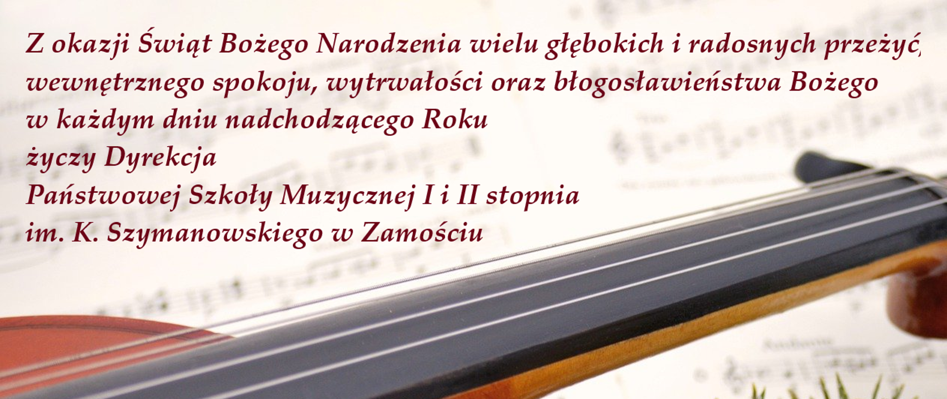 Plakat z życzeniami świątecznymi - w tle rozłożone nuty, na nich świąteczny stroik z brokatową bombką i złotą wstążeczką, po lewej stronie skrzypce. W prawym górnym rogu napis w kolorze bordowym: ""Z okazji Świąt Bożego Narodzenia wielu głębokich i radosnych przeżyć,
wewnętrznego spokoju, wytrwałości
oraz błogosławieństwa Bożego w każdym dniu nadchodzącego Roku
życzy Dyrekcja
Państwowej Szkoły Muzycznej I i II stopnia
im. K. Szymanowskiego w Zamościu "