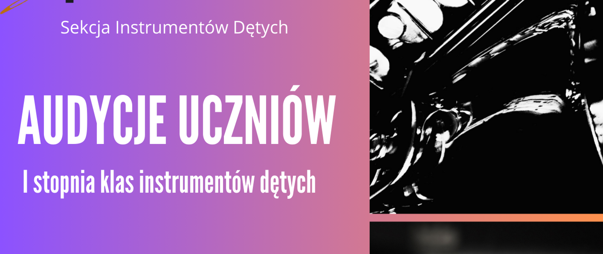 Jest to pionowy plakat, który ogłasza przesłuchania uczniów (Audycje Uczniów) I stopnia klas instrumentów dętych. Grafika jest utrzymana w tonacji czerni, bieli i odcieni różowo-pomarańczowo-fioletowych. Góra po lewej: Logo i napis "Sekcja Instrumentów Dętych". Prawa strona: Znajdują się tam trzy czarno-białe zdjęcia związane z muzyką: Fragment saksofonu (górny obraz). Klawiatura fortepianu (środkowy obraz). Fragment klarnetu i fletu (dolny obraz). Lewa strona: Zawiera główne informacje tekstowe na kolorowym tle. Plakat zawiera szczegóły dotyczące dwóch terminów przesłuchań: Pierwszy termin: Data: 15 grudnia (poniedziałek) 2025 r. Miejsce/Czas: Sala koncertowa; od godz. 14.00. Instrumenty: flet, saksofon, fagot, klarnet. Drugi termin: Data: 18 grudnia (czwartek) 2025 r. Miejsce/Czas: Aula; od godz. 12.00. Instrumenty: trąbka, puzon. Na samym dole, czarną czcionką, znajduje się serdeczne zaproszenie: "Serdecznie zapraszamy !!!"