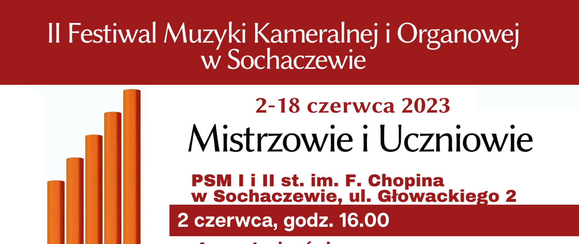 z lewej strony plakatu grafika 5 zatemperowanych ołówków. Informacje na plakacie: II Festiwal Muzyki Kameralnej i Organowej w Sochaczewie. 2-18 czerwca 2023, Mistrzowie i Uczniowie. Na plakacie wykonawcy poszczególnych koncertów. Festiwal finansowany ze środków Miasta Sochaczew w ramach projektu "Międzypokoleniowy Inkubator Kultury". Współorganizatorzy:
Stowarzyszenie Przyjaciół Państwowej Szkoły
Muzycznej I i II st. w Sochaczewie, Państwowa Szkoła Muzyczna I i II st. im. F. Chopina
w Sochaczewie, Parafia Św. Wawrzyńca Diakona i Męczennika w Sochaczewie. Na dole plakatu logo Miasta Sochaczew, PSM I i II st. im. F. Chopina w Sochaczewie, firmy Astorg i Viscont.