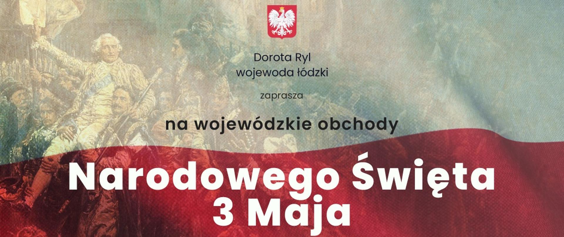 Grafika - zaproszenie: Wojewoda Łódzki Dorota Ryl zaprasza mieszkańców Łodzi i województwa do wspólnego świętowania Narodowego Święta 3 Maja. Miejsce: Bazylika Archikatedralna, Plac Jana Pawła II, Grób Nieznanego Żołnierza, ul. Piotrkowska 265, Łódź. Program uroczystości: godz. 9:30 - Uroczysta msza święta w intencji Ojczyzny w Bazylice Archikatedralnej, godz. 10:45 - uroczystości przed płytą Grobu Nieznanego Żołnierza: zmiana warty, wystąpienie Wojewody Łódzkiego Doroty Ryl, apel pamięci Oręża Polskiego, salwa honorowa, złożenie wieńców i kwiatów, defilada kompanii honorowych 