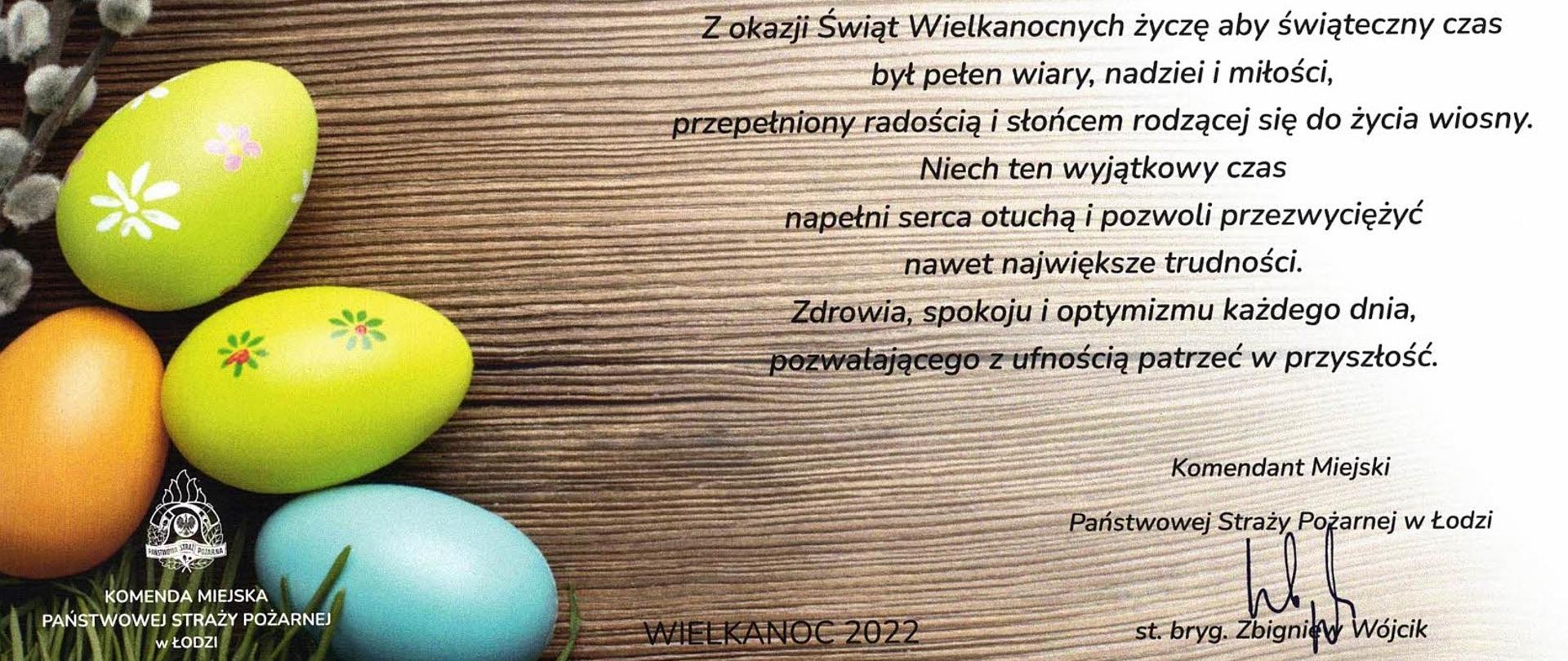 W tle życzeń pisanki wielkanocne wraz z logiem Komendy Miejskiej Państwowej Straży Pożarnej w Łodzi. Życzenia podpisane przez Pana Komendanta Miejskiego. Treść Życzeń: Z okazji Świąt Wielkanocnych życzę aby świąteczny czas był pełen wiary, nadziei i miłości, przepełniony radością i słońcem rodzącej się do życia wiosny. Niech ten wyjątkowy czas napełni serca otuchą i pozwoli przezwyciężać nawet największe trudności. Zdrowia, spokoju i optymizmu każdego dni, pozwalającego z ufnością patrzeć w przyszłość. Koniec życzeń. Podpisane: Komendant Miejski PSP w Łodzi - starszy brygadier Zbigniew Wójcik.