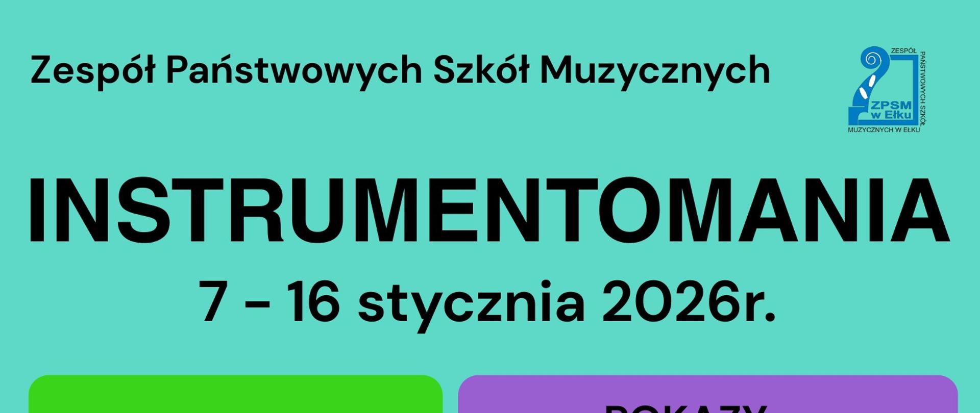 Plakat informacyjny projektu szkolnego. Tło w kolorze turkusowym. U góry napis: „Zespół Państwowych Szkół Muzycznych”. Obok znajduje się logo szkoły.
Centralnie duży, czarny tytuł: „INSTRUMENTOMANIA”.
Pod nim informacja o terminie: „7 – 16 stycznia 2026 r.”
W środkowej części plakatu umieszczono kolorowe pola z programem wydarzeń.
Zielone pole z napisem: „BUDOWANIE NIETYPOWYCH INSTRUMENTÓW”.
Fioletowe pole zatytułowane: „POKAZY”, a w nim trzy hasła:
– „Różne oblicza saksofonu”
– „Po co orkiestrze dyrygent?”
– „Tajemnice perkusji”
Poniżej pomarańczowe pole z napisem „KONCERTY”, zawierające listę:
– „STRUNOMANIA – koncert sekcji smyczkowej”
– „KLAWISZOMANIA – koncert sekcji fortepianu i organów”
– „DĘTOMANIA – koncert sekcji dętej i akordeonu”
– „KONCERT ZESPOŁU JAZZOWEGO”
Na dole plakatu znajdują się kolejne kolorowe pola:
Żółte: „LEKCJE OTWARTE”.
Niebieskie: „GRA – Muzyczna przygoda”.
Czerwone: „WYSTAWA”.
Całość zachęca do udziału uczniów i społeczność szkolną w tygodniu wydarzeń związanych z instrumentami muzycznymi.